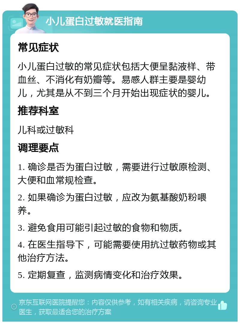 小儿蛋白过敏就医指南 常见症状 小儿蛋白过敏的常见症状包括大便呈黏液样、带血丝、不消化有奶瓣等。易感人群主要是婴幼儿，尤其是从不到三个月开始出现症状的婴儿。 推荐科室 儿科或过敏科 调理要点 1. 确诊是否为蛋白过敏，需要进行过敏原检测、大便和血常规检查。 2. 如果确诊为蛋白过敏，应改为氨基酸奶粉喂养。 3. 避免食用可能引起过敏的食物和物质。 4. 在医生指导下，可能需要使用抗过敏药物或其他治疗方法。 5. 定期复查，监测病情变化和治疗效果。