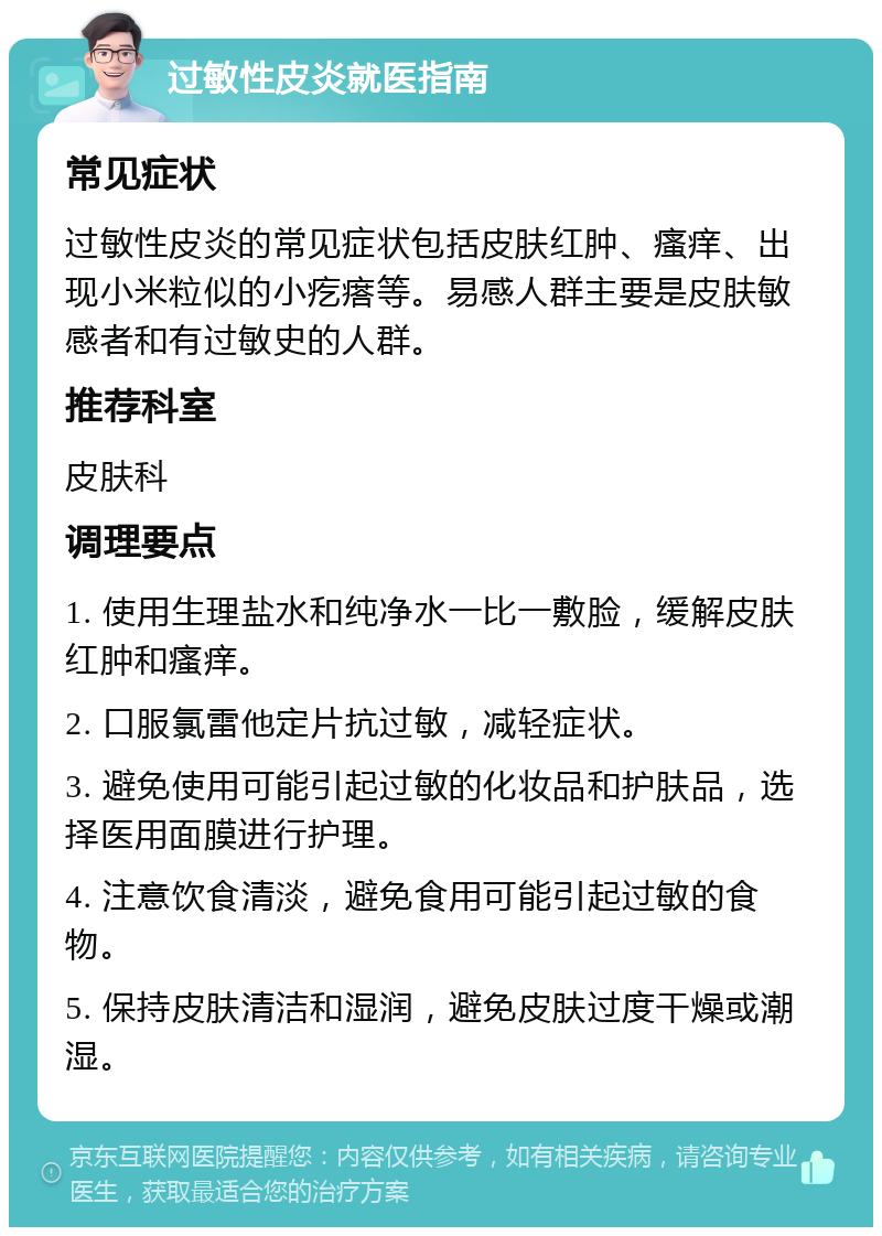 过敏性皮炎就医指南 常见症状 过敏性皮炎的常见症状包括皮肤红肿、瘙痒、出现小米粒似的小疙瘩等。易感人群主要是皮肤敏感者和有过敏史的人群。 推荐科室 皮肤科 调理要点 1. 使用生理盐水和纯净水一比一敷脸，缓解皮肤红肿和瘙痒。 2. 口服氯雷他定片抗过敏，减轻症状。 3. 避免使用可能引起过敏的化妆品和护肤品，选择医用面膜进行护理。 4. 注意饮食清淡，避免食用可能引起过敏的食物。 5. 保持皮肤清洁和湿润，避免皮肤过度干燥或潮湿。