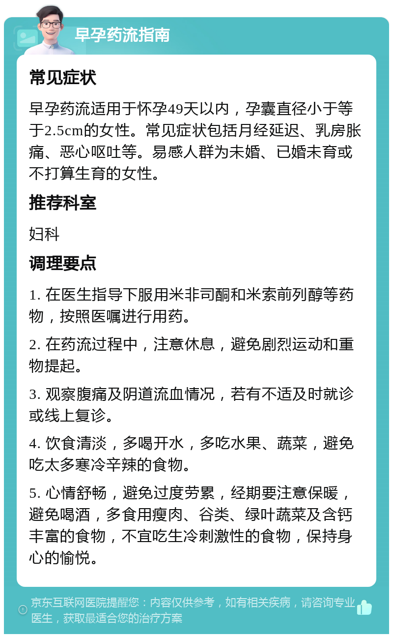 早孕药流指南 常见症状 早孕药流适用于怀孕49天以内，孕囊直径小于等于2.5cm的女性。常见症状包括月经延迟、乳房胀痛、恶心呕吐等。易感人群为未婚、已婚未育或不打算生育的女性。 推荐科室 妇科 调理要点 1. 在医生指导下服用米非司酮和米索前列醇等药物，按照医嘱进行用药。 2. 在药流过程中，注意休息，避免剧烈运动和重物提起。 3. 观察腹痛及阴道流血情况，若有不适及时就诊或线上复诊。 4. 饮食清淡，多喝开水，多吃水果、蔬菜，避免吃太多寒冷辛辣的食物。 5. 心情舒畅，避免过度劳累，经期要注意保暖，避免喝酒，多食用瘦肉、谷类、绿叶蔬菜及含钙丰富的食物，不宜吃生冷刺激性的食物，保持身心的愉悦。