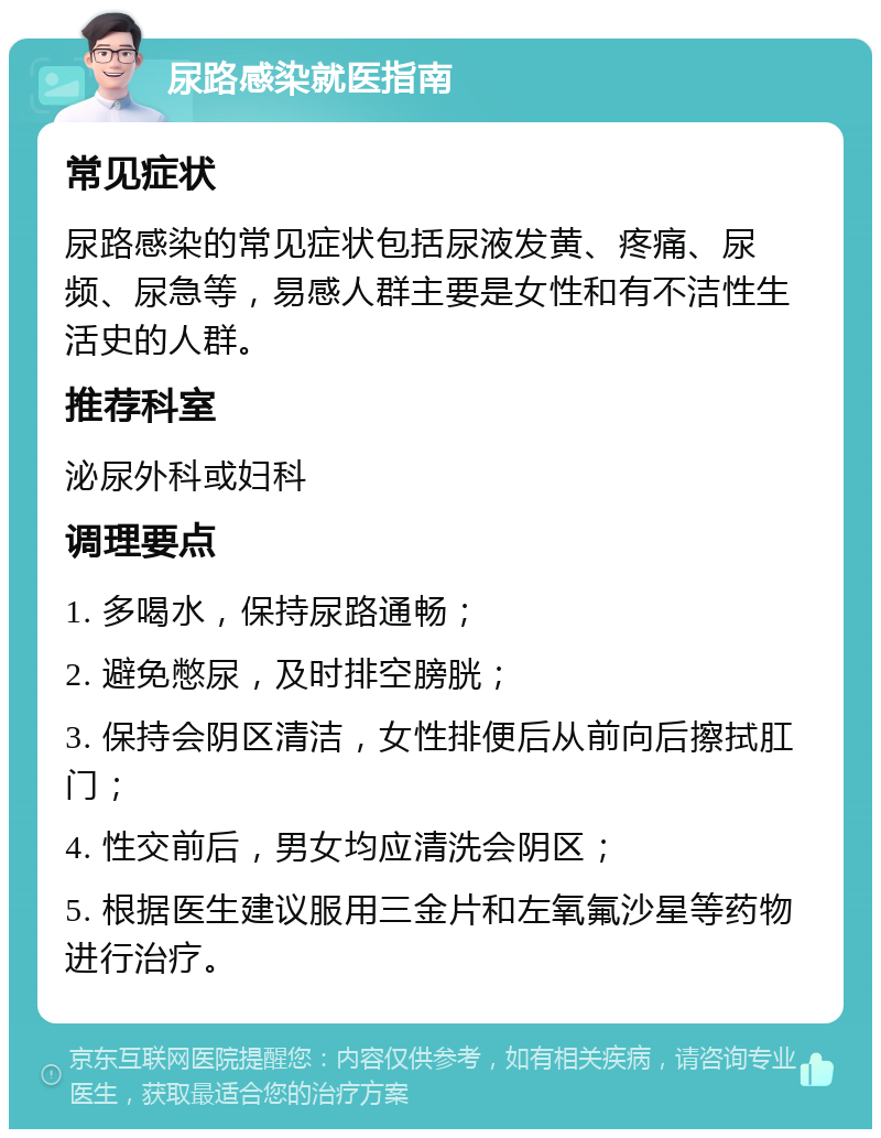 尿路感染就医指南 常见症状 尿路感染的常见症状包括尿液发黄、疼痛、尿频、尿急等，易感人群主要是女性和有不洁性生活史的人群。 推荐科室 泌尿外科或妇科 调理要点 1. 多喝水，保持尿路通畅； 2. 避免憋尿，及时排空膀胱； 3. 保持会阴区清洁，女性排便后从前向后擦拭肛门； 4. 性交前后，男女均应清洗会阴区； 5. 根据医生建议服用三金片和左氧氟沙星等药物进行治疗。