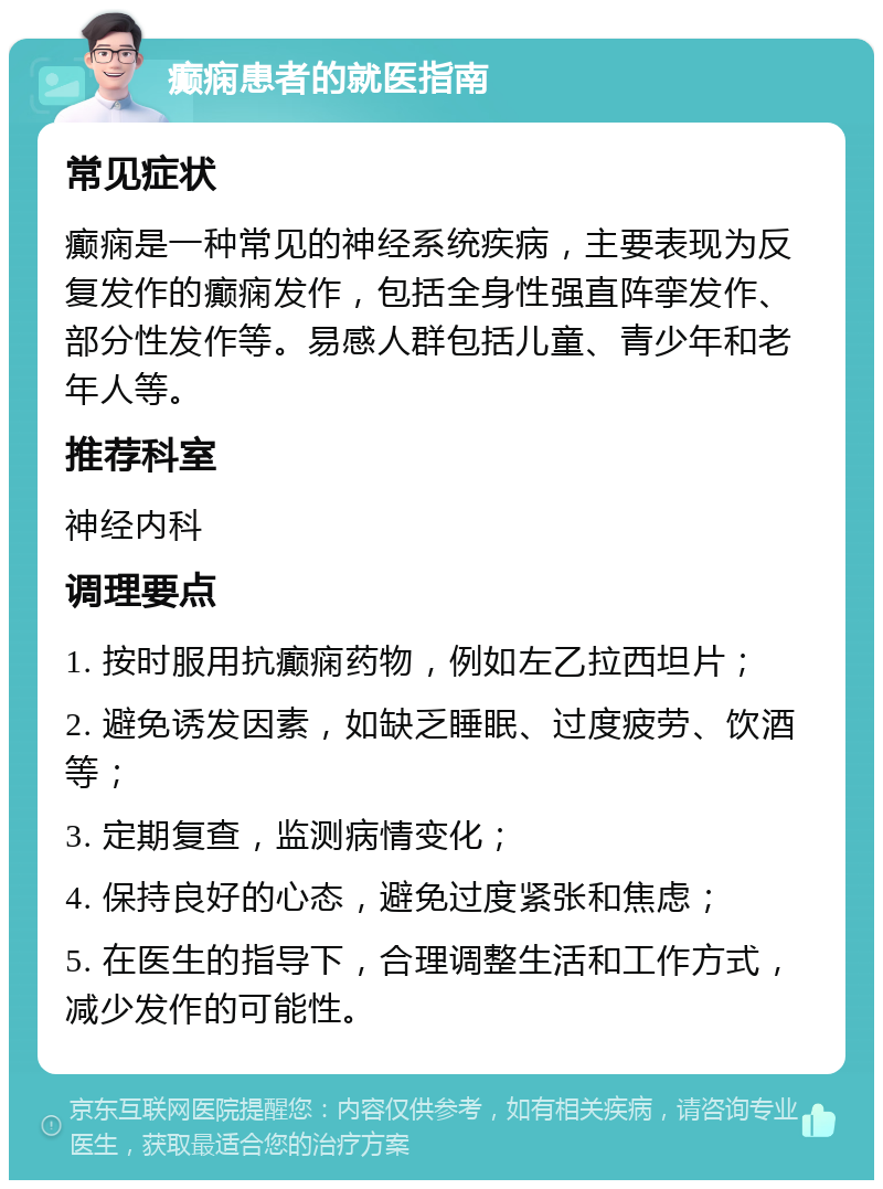 癫痫患者的就医指南 常见症状 癫痫是一种常见的神经系统疾病，主要表现为反复发作的癫痫发作，包括全身性强直阵挛发作、部分性发作等。易感人群包括儿童、青少年和老年人等。 推荐科室 神经内科 调理要点 1. 按时服用抗癫痫药物，例如左乙拉西坦片； 2. 避免诱发因素，如缺乏睡眠、过度疲劳、饮酒等； 3. 定期复查，监测病情变化； 4. 保持良好的心态，避免过度紧张和焦虑； 5. 在医生的指导下，合理调整生活和工作方式，减少发作的可能性。