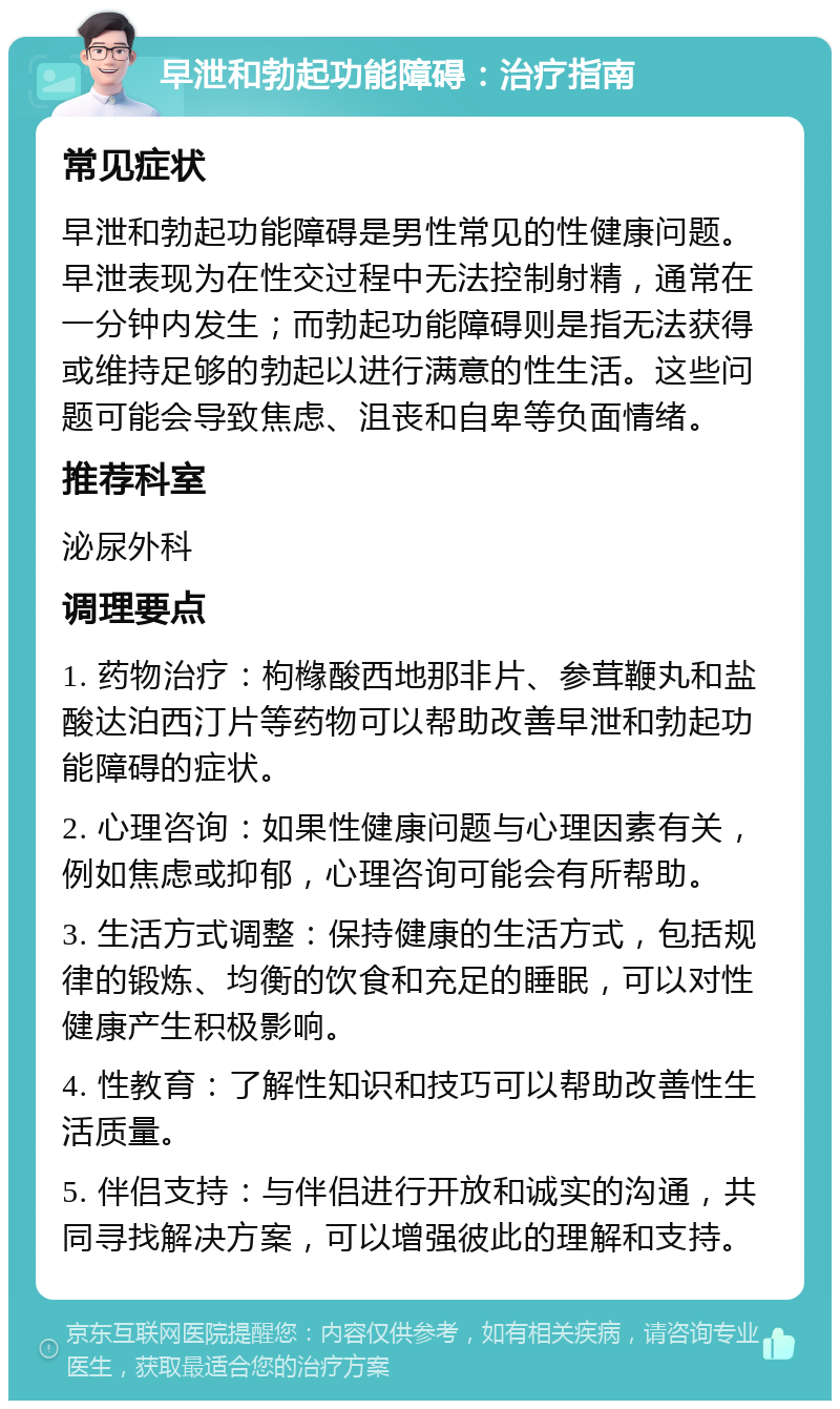 早泄和勃起功能障碍：治疗指南 常见症状 早泄和勃起功能障碍是男性常见的性健康问题。早泄表现为在性交过程中无法控制射精，通常在一分钟内发生；而勃起功能障碍则是指无法获得或维持足够的勃起以进行满意的性生活。这些问题可能会导致焦虑、沮丧和自卑等负面情绪。 推荐科室 泌尿外科 调理要点 1. 药物治疗：枸橼酸西地那非片、参茸鞭丸和盐酸达泊西汀片等药物可以帮助改善早泄和勃起功能障碍的症状。 2. 心理咨询：如果性健康问题与心理因素有关，例如焦虑或抑郁，心理咨询可能会有所帮助。 3. 生活方式调整：保持健康的生活方式，包括规律的锻炼、均衡的饮食和充足的睡眠，可以对性健康产生积极影响。 4. 性教育：了解性知识和技巧可以帮助改善性生活质量。 5. 伴侣支持：与伴侣进行开放和诚实的沟通，共同寻找解决方案，可以增强彼此的理解和支持。