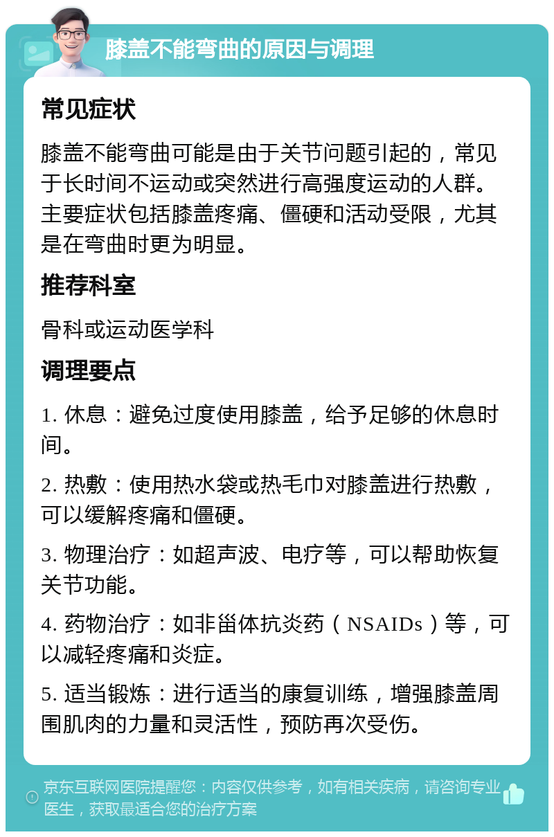 膝盖不能弯曲的原因与调理 常见症状 膝盖不能弯曲可能是由于关节问题引起的，常见于长时间不运动或突然进行高强度运动的人群。主要症状包括膝盖疼痛、僵硬和活动受限，尤其是在弯曲时更为明显。 推荐科室 骨科或运动医学科 调理要点 1. 休息：避免过度使用膝盖，给予足够的休息时间。 2. 热敷：使用热水袋或热毛巾对膝盖进行热敷，可以缓解疼痛和僵硬。 3. 物理治疗：如超声波、电疗等，可以帮助恢复关节功能。 4. 药物治疗：如非甾体抗炎药（NSAIDs）等，可以减轻疼痛和炎症。 5. 适当锻炼：进行适当的康复训练，增强膝盖周围肌肉的力量和灵活性，预防再次受伤。