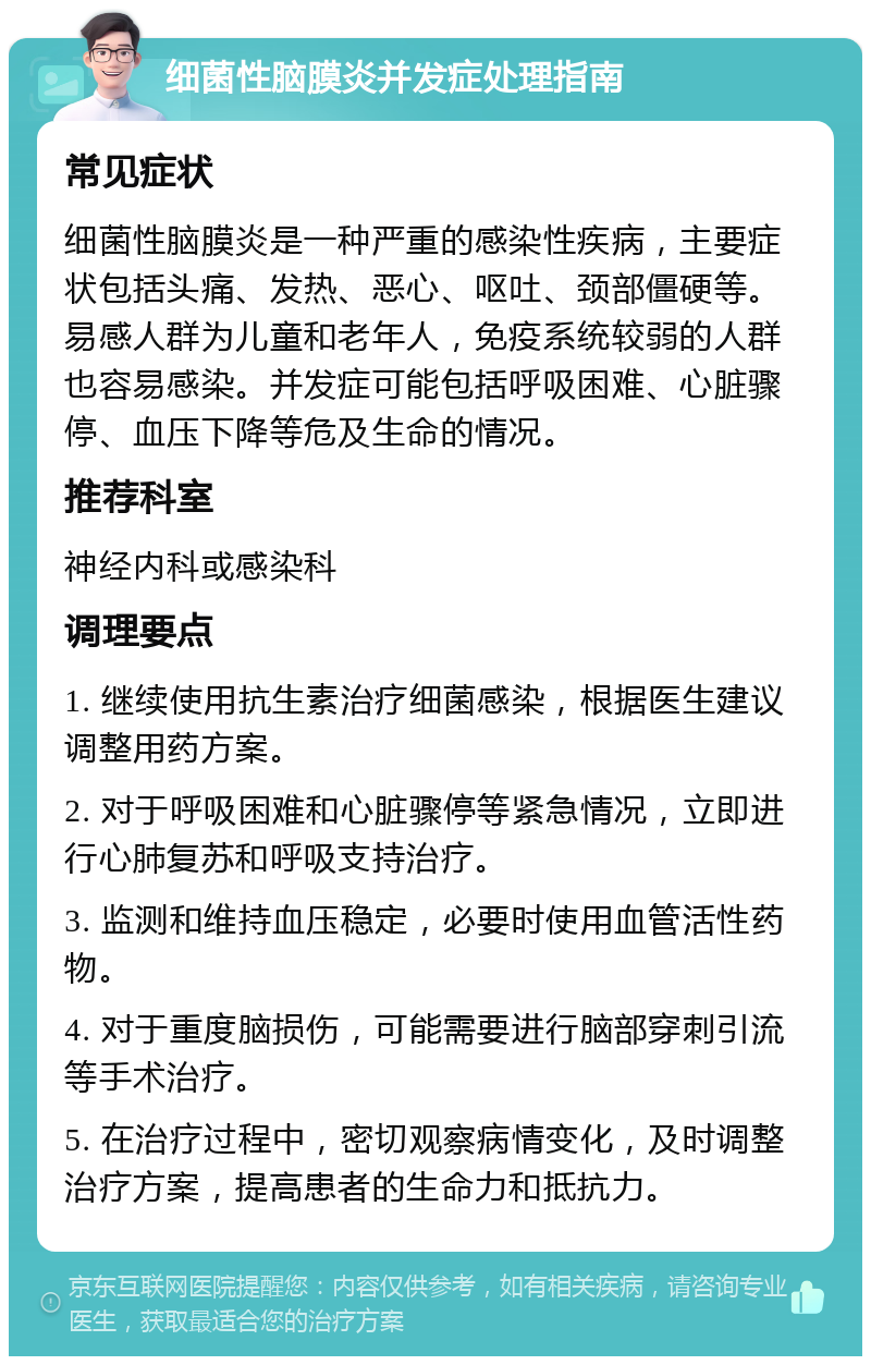 细菌性脑膜炎并发症处理指南 常见症状 细菌性脑膜炎是一种严重的感染性疾病，主要症状包括头痛、发热、恶心、呕吐、颈部僵硬等。易感人群为儿童和老年人，免疫系统较弱的人群也容易感染。并发症可能包括呼吸困难、心脏骤停、血压下降等危及生命的情况。 推荐科室 神经内科或感染科 调理要点 1. 继续使用抗生素治疗细菌感染，根据医生建议调整用药方案。 2. 对于呼吸困难和心脏骤停等紧急情况，立即进行心肺复苏和呼吸支持治疗。 3. 监测和维持血压稳定，必要时使用血管活性药物。 4. 对于重度脑损伤，可能需要进行脑部穿刺引流等手术治疗。 5. 在治疗过程中，密切观察病情变化，及时调整治疗方案，提高患者的生命力和抵抗力。