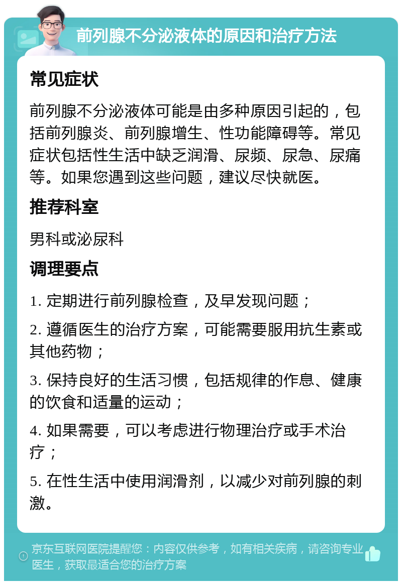 前列腺不分泌液体的原因和治疗方法 常见症状 前列腺不分泌液体可能是由多种原因引起的，包括前列腺炎、前列腺增生、性功能障碍等。常见症状包括性生活中缺乏润滑、尿频、尿急、尿痛等。如果您遇到这些问题，建议尽快就医。 推荐科室 男科或泌尿科 调理要点 1. 定期进行前列腺检查，及早发现问题； 2. 遵循医生的治疗方案，可能需要服用抗生素或其他药物； 3. 保持良好的生活习惯，包括规律的作息、健康的饮食和适量的运动； 4. 如果需要，可以考虑进行物理治疗或手术治疗； 5. 在性生活中使用润滑剂，以减少对前列腺的刺激。