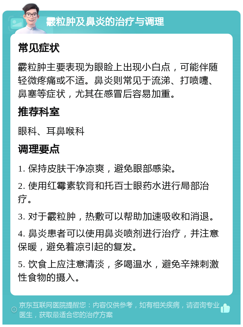 霰粒肿及鼻炎的治疗与调理 常见症状 霰粒肿主要表现为眼睑上出现小白点，可能伴随轻微疼痛或不适。鼻炎则常见于流涕、打喷嚏、鼻塞等症状，尤其在感冒后容易加重。 推荐科室 眼科、耳鼻喉科 调理要点 1. 保持皮肤干净凉爽，避免眼部感染。 2. 使用红霉素软膏和托百士眼药水进行局部治疗。 3. 对于霰粒肿，热敷可以帮助加速吸收和消退。 4. 鼻炎患者可以使用鼻炎喷剂进行治疗，并注意保暖，避免着凉引起的复发。 5. 饮食上应注意清淡，多喝温水，避免辛辣刺激性食物的摄入。