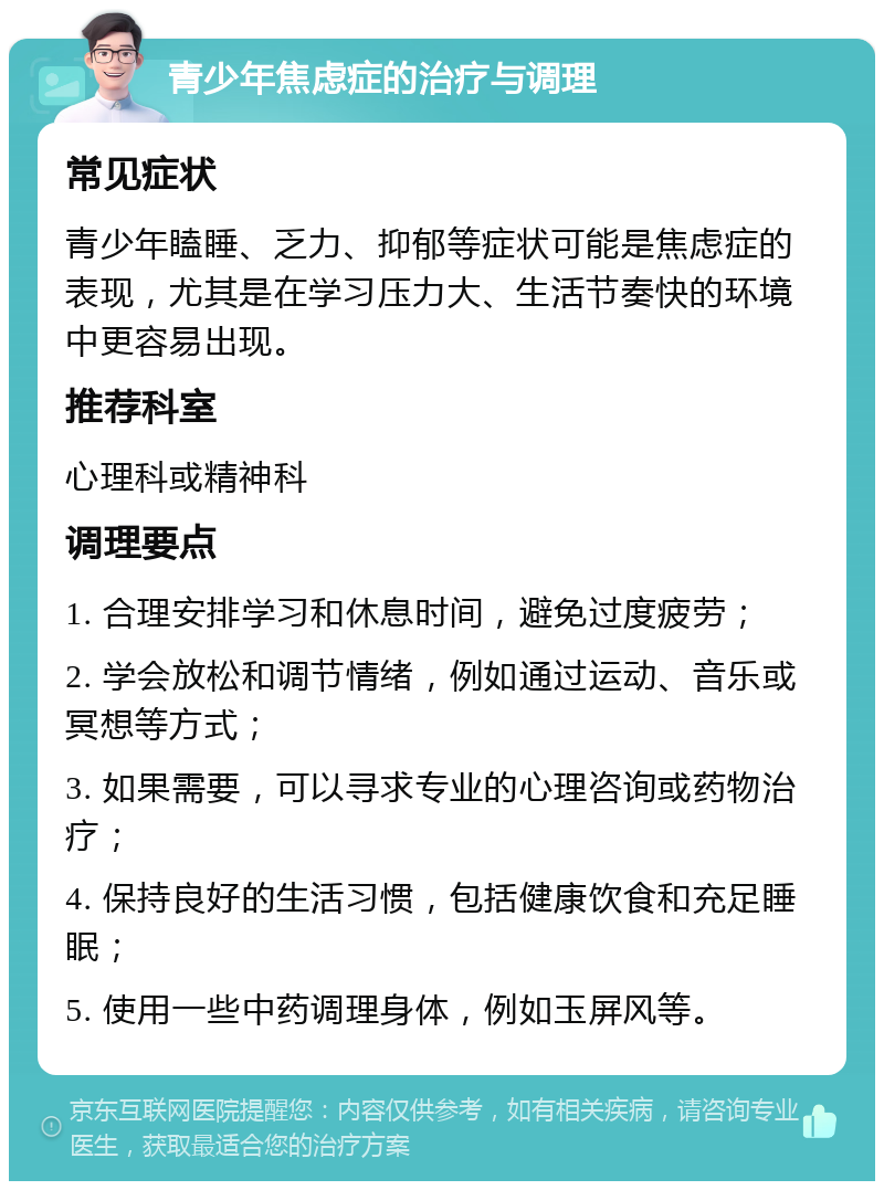 青少年焦虑症的治疗与调理 常见症状 青少年瞌睡、乏力、抑郁等症状可能是焦虑症的表现，尤其是在学习压力大、生活节奏快的环境中更容易出现。 推荐科室 心理科或精神科 调理要点 1. 合理安排学习和休息时间，避免过度疲劳； 2. 学会放松和调节情绪，例如通过运动、音乐或冥想等方式； 3. 如果需要，可以寻求专业的心理咨询或药物治疗； 4. 保持良好的生活习惯，包括健康饮食和充足睡眠； 5. 使用一些中药调理身体，例如玉屏风等。