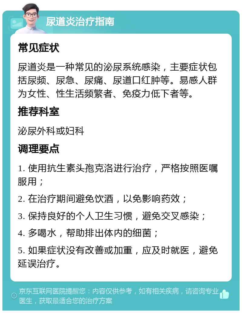 尿道炎治疗指南 常见症状 尿道炎是一种常见的泌尿系统感染，主要症状包括尿频、尿急、尿痛、尿道口红肿等。易感人群为女性、性生活频繁者、免疫力低下者等。 推荐科室 泌尿外科或妇科 调理要点 1. 使用抗生素头孢克洛进行治疗，严格按照医嘱服用； 2. 在治疗期间避免饮酒，以免影响药效； 3. 保持良好的个人卫生习惯，避免交叉感染； 4. 多喝水，帮助排出体内的细菌； 5. 如果症状没有改善或加重，应及时就医，避免延误治疗。