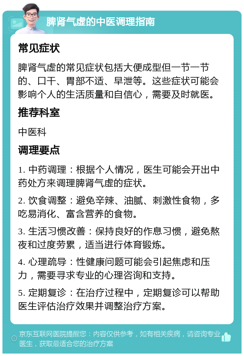 脾肾气虚的中医调理指南 常见症状 脾肾气虚的常见症状包括大便成型但一节一节的、口干、胃部不适、早泄等。这些症状可能会影响个人的生活质量和自信心，需要及时就医。 推荐科室 中医科 调理要点 1. 中药调理：根据个人情况，医生可能会开出中药处方来调理脾肾气虚的症状。 2. 饮食调整：避免辛辣、油腻、刺激性食物，多吃易消化、富含营养的食物。 3. 生活习惯改善：保持良好的作息习惯，避免熬夜和过度劳累，适当进行体育锻炼。 4. 心理疏导：性健康问题可能会引起焦虑和压力，需要寻求专业的心理咨询和支持。 5. 定期复诊：在治疗过程中，定期复诊可以帮助医生评估治疗效果并调整治疗方案。