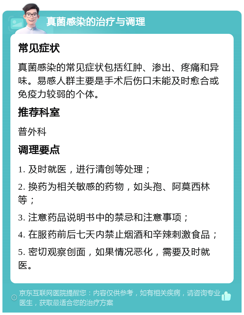 真菌感染的治疗与调理 常见症状 真菌感染的常见症状包括红肿、渗出、疼痛和异味。易感人群主要是手术后伤口未能及时愈合或免疫力较弱的个体。 推荐科室 普外科 调理要点 1. 及时就医，进行清创等处理； 2. 换药为相关敏感的药物，如头孢、阿莫西林等； 3. 注意药品说明书中的禁忌和注意事项； 4. 在服药前后七天内禁止烟酒和辛辣刺激食品； 5. 密切观察创面，如果情况恶化，需要及时就医。