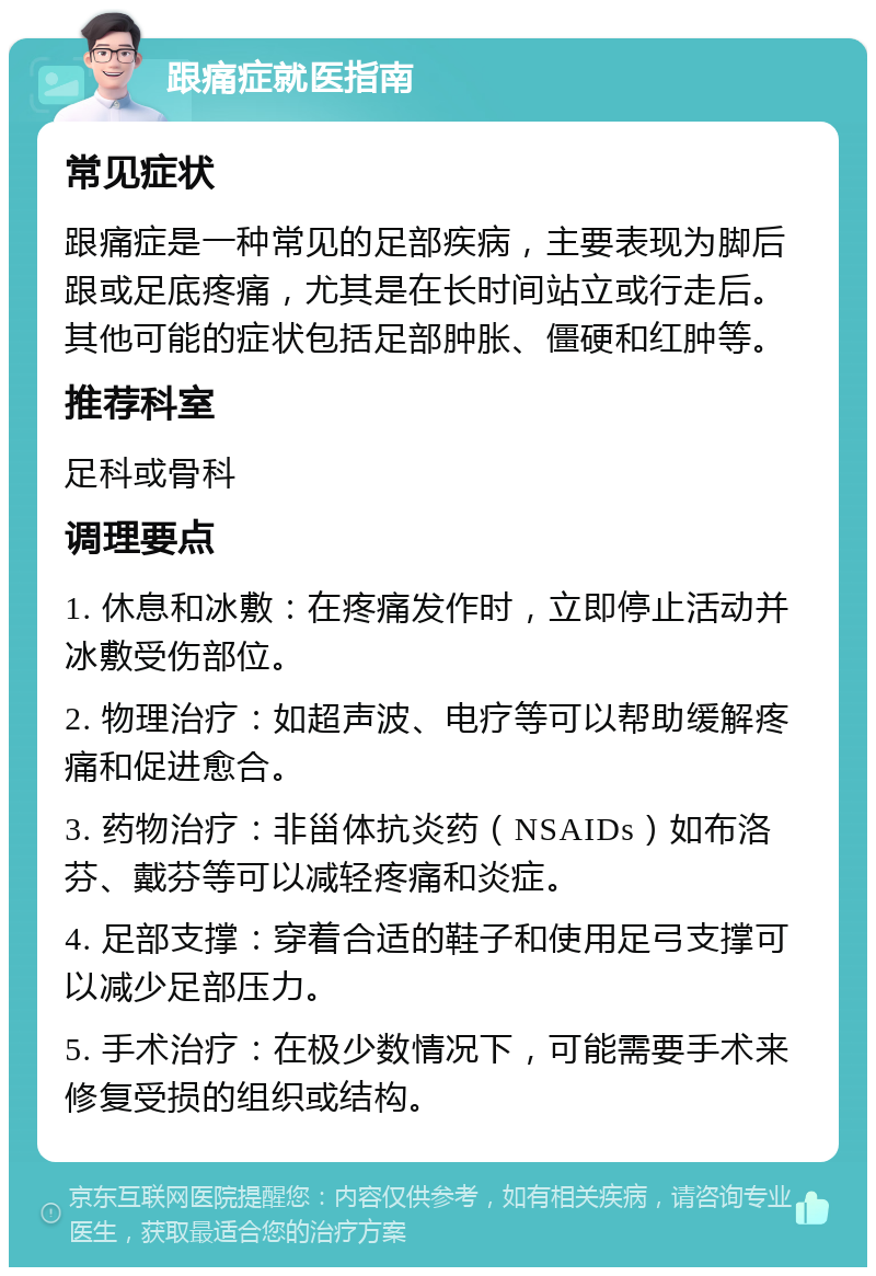 跟痛症就医指南 常见症状 跟痛症是一种常见的足部疾病，主要表现为脚后跟或足底疼痛，尤其是在长时间站立或行走后。其他可能的症状包括足部肿胀、僵硬和红肿等。 推荐科室 足科或骨科 调理要点 1. 休息和冰敷：在疼痛发作时，立即停止活动并冰敷受伤部位。 2. 物理治疗：如超声波、电疗等可以帮助缓解疼痛和促进愈合。 3. 药物治疗：非甾体抗炎药（NSAIDs）如布洛芬、戴芬等可以减轻疼痛和炎症。 4. 足部支撑：穿着合适的鞋子和使用足弓支撑可以减少足部压力。 5. 手术治疗：在极少数情况下，可能需要手术来修复受损的组织或结构。