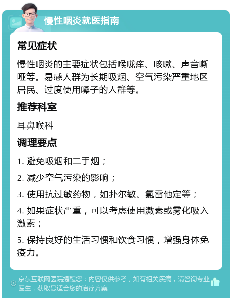 慢性咽炎就医指南 常见症状 慢性咽炎的主要症状包括喉咙痒、咳嗽、声音嘶哑等。易感人群为长期吸烟、空气污染严重地区居民、过度使用嗓子的人群等。 推荐科室 耳鼻喉科 调理要点 1. 避免吸烟和二手烟； 2. 减少空气污染的影响； 3. 使用抗过敏药物，如扑尔敏、氯雷他定等； 4. 如果症状严重，可以考虑使用激素或雾化吸入激素； 5. 保持良好的生活习惯和饮食习惯，增强身体免疫力。