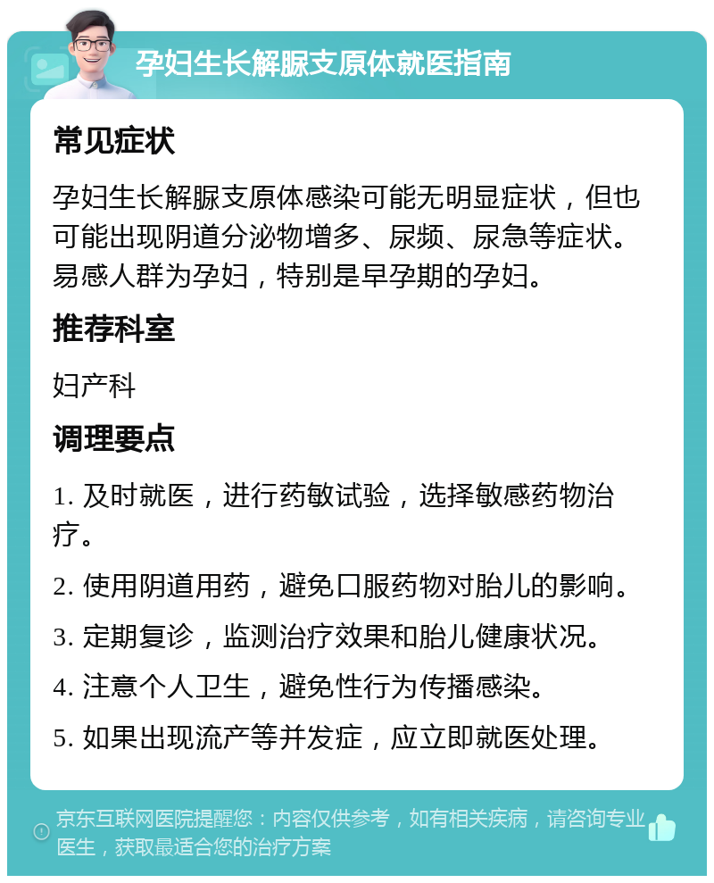 孕妇生长解脲支原体就医指南 常见症状 孕妇生长解脲支原体感染可能无明显症状，但也可能出现阴道分泌物增多、尿频、尿急等症状。易感人群为孕妇，特别是早孕期的孕妇。 推荐科室 妇产科 调理要点 1. 及时就医，进行药敏试验，选择敏感药物治疗。 2. 使用阴道用药，避免口服药物对胎儿的影响。 3. 定期复诊，监测治疗效果和胎儿健康状况。 4. 注意个人卫生，避免性行为传播感染。 5. 如果出现流产等并发症，应立即就医处理。