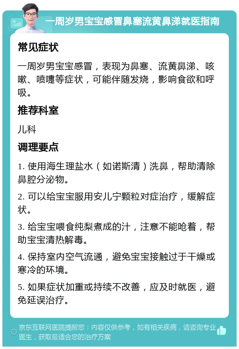 一周岁男宝宝感冒鼻塞流黄鼻涕就医指南 常见症状 一周岁男宝宝感冒，表现为鼻塞、流黄鼻涕、咳嗽、喷嚏等症状，可能伴随发烧，影响食欲和呼吸。 推荐科室 儿科 调理要点 1. 使用海生理盐水（如诺斯清）洗鼻，帮助清除鼻腔分泌物。 2. 可以给宝宝服用安儿宁颗粒对症治疗，缓解症状。 3. 给宝宝喂食纯梨煮成的汁，注意不能呛着，帮助宝宝清热解毒。 4. 保持室内空气流通，避免宝宝接触过于干燥或寒冷的环境。 5. 如果症状加重或持续不改善，应及时就医，避免延误治疗。