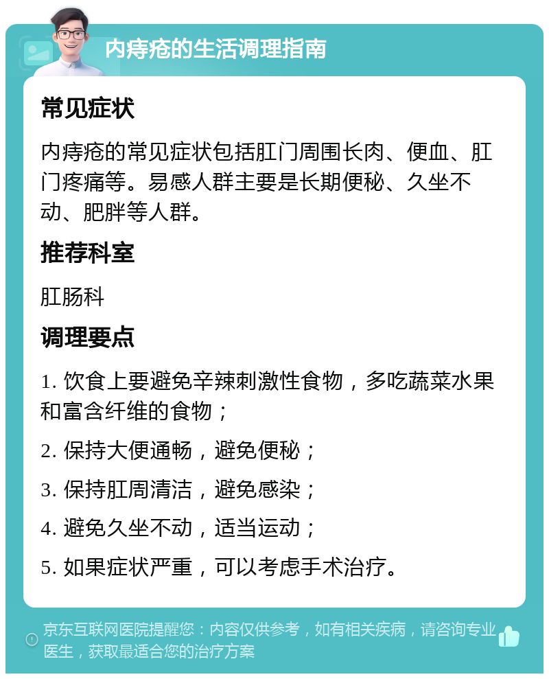 内痔疮的生活调理指南 常见症状 内痔疮的常见症状包括肛门周围长肉、便血、肛门疼痛等。易感人群主要是长期便秘、久坐不动、肥胖等人群。 推荐科室 肛肠科 调理要点 1. 饮食上要避免辛辣刺激性食物，多吃蔬菜水果和富含纤维的食物； 2. 保持大便通畅，避免便秘； 3. 保持肛周清洁，避免感染； 4. 避免久坐不动，适当运动； 5. 如果症状严重，可以考虑手术治疗。