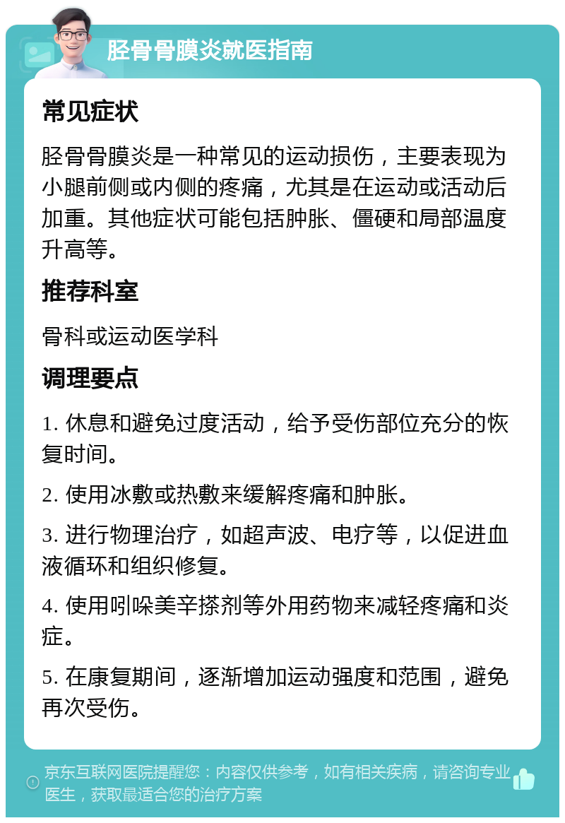 胫骨骨膜炎就医指南 常见症状 胫骨骨膜炎是一种常见的运动损伤，主要表现为小腿前侧或内侧的疼痛，尤其是在运动或活动后加重。其他症状可能包括肿胀、僵硬和局部温度升高等。 推荐科室 骨科或运动医学科 调理要点 1. 休息和避免过度活动，给予受伤部位充分的恢复时间。 2. 使用冰敷或热敷来缓解疼痛和肿胀。 3. 进行物理治疗，如超声波、电疗等，以促进血液循环和组织修复。 4. 使用吲哚美辛搽剂等外用药物来减轻疼痛和炎症。 5. 在康复期间，逐渐增加运动强度和范围，避免再次受伤。