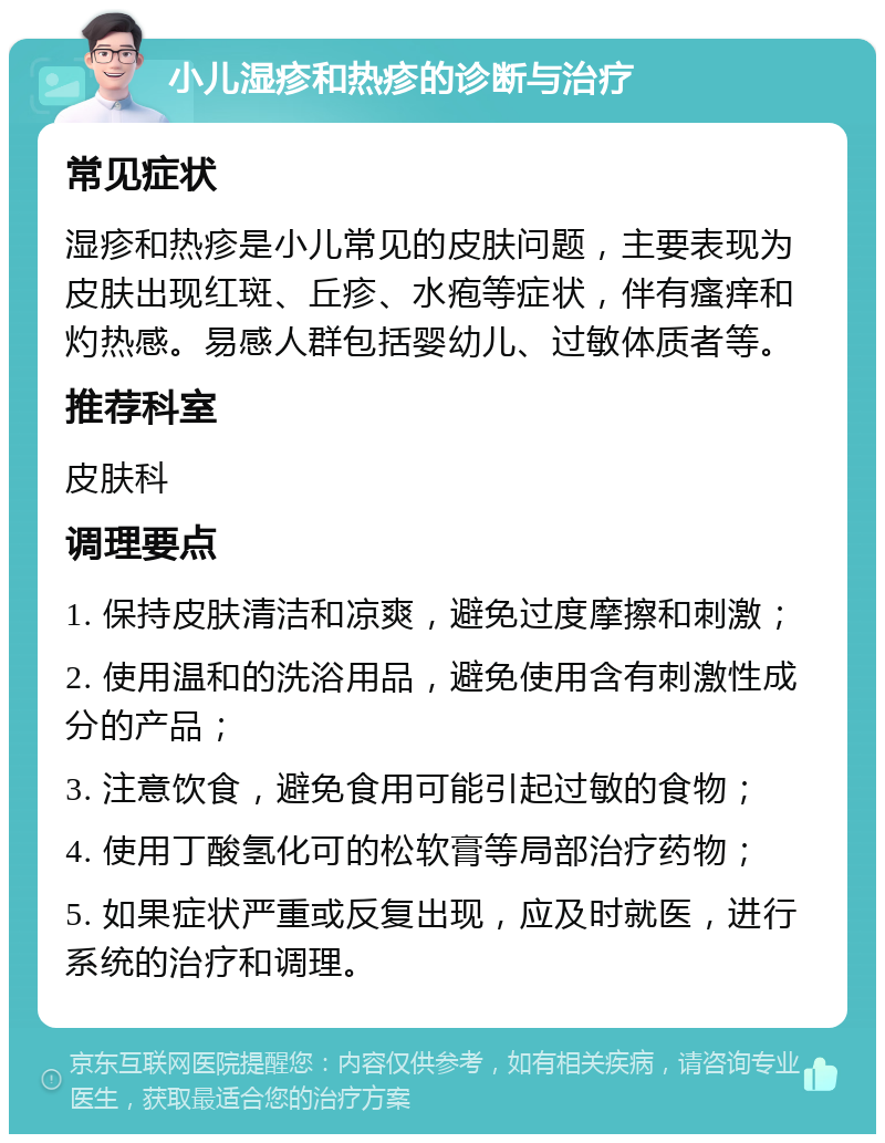 小儿湿疹和热疹的诊断与治疗 常见症状 湿疹和热疹是小儿常见的皮肤问题，主要表现为皮肤出现红斑、丘疹、水疱等症状，伴有瘙痒和灼热感。易感人群包括婴幼儿、过敏体质者等。 推荐科室 皮肤科 调理要点 1. 保持皮肤清洁和凉爽，避免过度摩擦和刺激； 2. 使用温和的洗浴用品，避免使用含有刺激性成分的产品； 3. 注意饮食，避免食用可能引起过敏的食物； 4. 使用丁酸氢化可的松软膏等局部治疗药物； 5. 如果症状严重或反复出现，应及时就医，进行系统的治疗和调理。