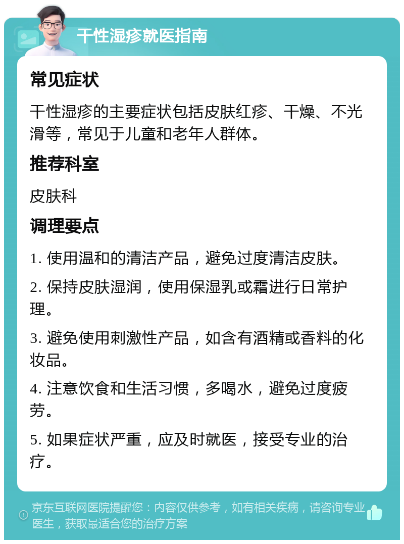 干性湿疹就医指南 常见症状 干性湿疹的主要症状包括皮肤红疹、干燥、不光滑等，常见于儿童和老年人群体。 推荐科室 皮肤科 调理要点 1. 使用温和的清洁产品，避免过度清洁皮肤。 2. 保持皮肤湿润，使用保湿乳或霜进行日常护理。 3. 避免使用刺激性产品，如含有酒精或香料的化妆品。 4. 注意饮食和生活习惯，多喝水，避免过度疲劳。 5. 如果症状严重，应及时就医，接受专业的治疗。