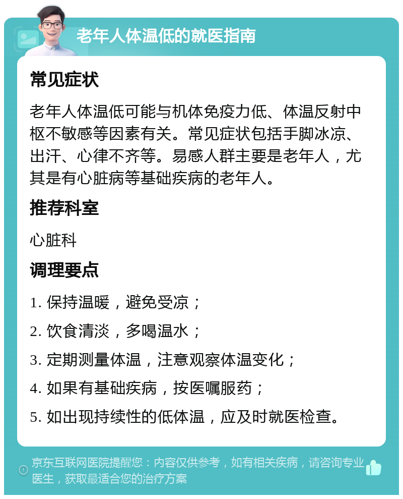 老年人体温低的就医指南 常见症状 老年人体温低可能与机体免疫力低、体温反射中枢不敏感等因素有关。常见症状包括手脚冰凉、出汗、心律不齐等。易感人群主要是老年人，尤其是有心脏病等基础疾病的老年人。 推荐科室 心脏科 调理要点 1. 保持温暖，避免受凉； 2. 饮食清淡，多喝温水； 3. 定期测量体温，注意观察体温变化； 4. 如果有基础疾病，按医嘱服药； 5. 如出现持续性的低体温，应及时就医检查。