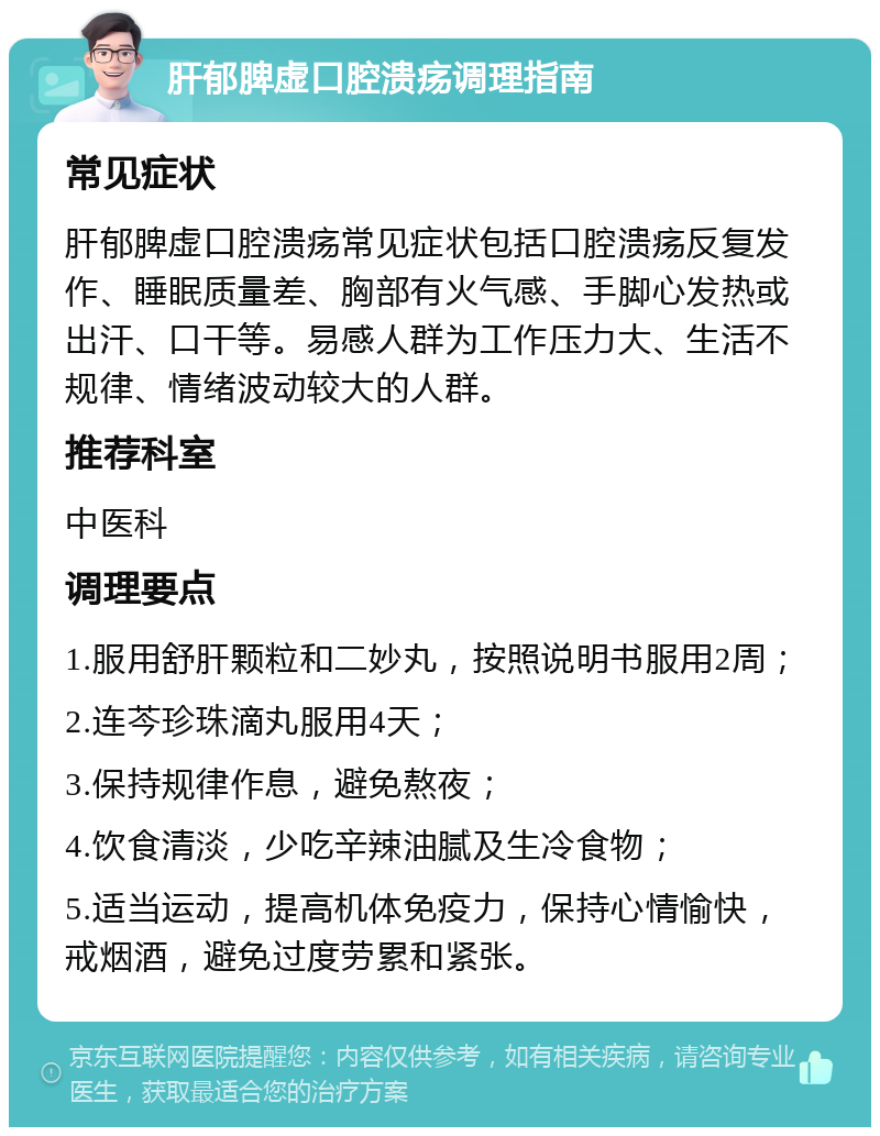 肝郁脾虚口腔溃疡调理指南 常见症状 肝郁脾虚口腔溃疡常见症状包括口腔溃疡反复发作、睡眠质量差、胸部有火气感、手脚心发热或出汗、口干等。易感人群为工作压力大、生活不规律、情绪波动较大的人群。 推荐科室 中医科 调理要点 1.服用舒肝颗粒和二妙丸，按照说明书服用2周； 2.连芩珍珠滴丸服用4天； 3.保持规律作息，避免熬夜； 4.饮食清淡，少吃辛辣油腻及生冷食物； 5.适当运动，提高机体免疫力，保持心情愉快，戒烟酒，避免过度劳累和紧张。