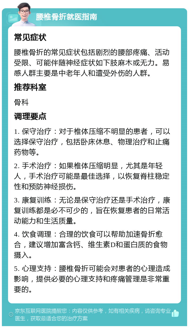 腰椎骨折就医指南 常见症状 腰椎骨折的常见症状包括剧烈的腰部疼痛、活动受限、可能伴随神经症状如下肢麻木或无力。易感人群主要是中老年人和遭受外伤的人群。 推荐科室 骨科 调理要点 1. 保守治疗：对于椎体压缩不明显的患者，可以选择保守治疗，包括卧床休息、物理治疗和止痛药物等。 2. 手术治疗：如果椎体压缩明显，尤其是年轻人，手术治疗可能是最佳选择，以恢复脊柱稳定性和预防神经损伤。 3. 康复训练：无论是保守治疗还是手术治疗，康复训练都是必不可少的，旨在恢复患者的日常活动能力和生活质量。 4. 饮食调理：合理的饮食可以帮助加速骨折愈合，建议增加富含钙、维生素D和蛋白质的食物摄入。 5. 心理支持：腰椎骨折可能会对患者的心理造成影响，提供必要的心理支持和疼痛管理是非常重要的。