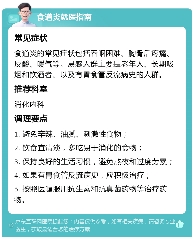 食道炎就医指南 常见症状 食道炎的常见症状包括吞咽困难、胸骨后疼痛、反酸、嗳气等。易感人群主要是老年人、长期吸烟和饮酒者、以及有胃食管反流病史的人群。 推荐科室 消化内科 调理要点 1. 避免辛辣、油腻、刺激性食物； 2. 饮食宜清淡，多吃易于消化的食物； 3. 保持良好的生活习惯，避免熬夜和过度劳累； 4. 如果有胃食管反流病史，应积极治疗； 5. 按照医嘱服用抗生素和抗真菌药物等治疗药物。