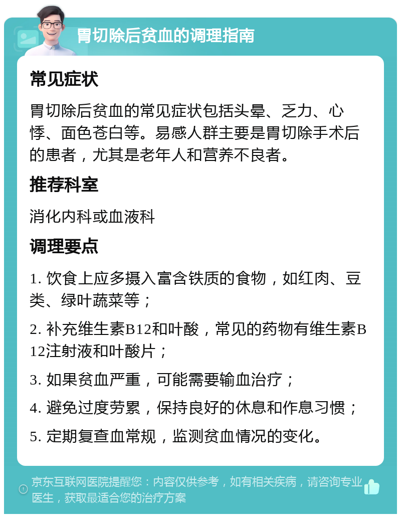 胃切除后贫血的调理指南 常见症状 胃切除后贫血的常见症状包括头晕、乏力、心悸、面色苍白等。易感人群主要是胃切除手术后的患者，尤其是老年人和营养不良者。 推荐科室 消化内科或血液科 调理要点 1. 饮食上应多摄入富含铁质的食物，如红肉、豆类、绿叶蔬菜等； 2. 补充维生素B12和叶酸，常见的药物有维生素B12注射液和叶酸片； 3. 如果贫血严重，可能需要输血治疗； 4. 避免过度劳累，保持良好的休息和作息习惯； 5. 定期复查血常规，监测贫血情况的变化。