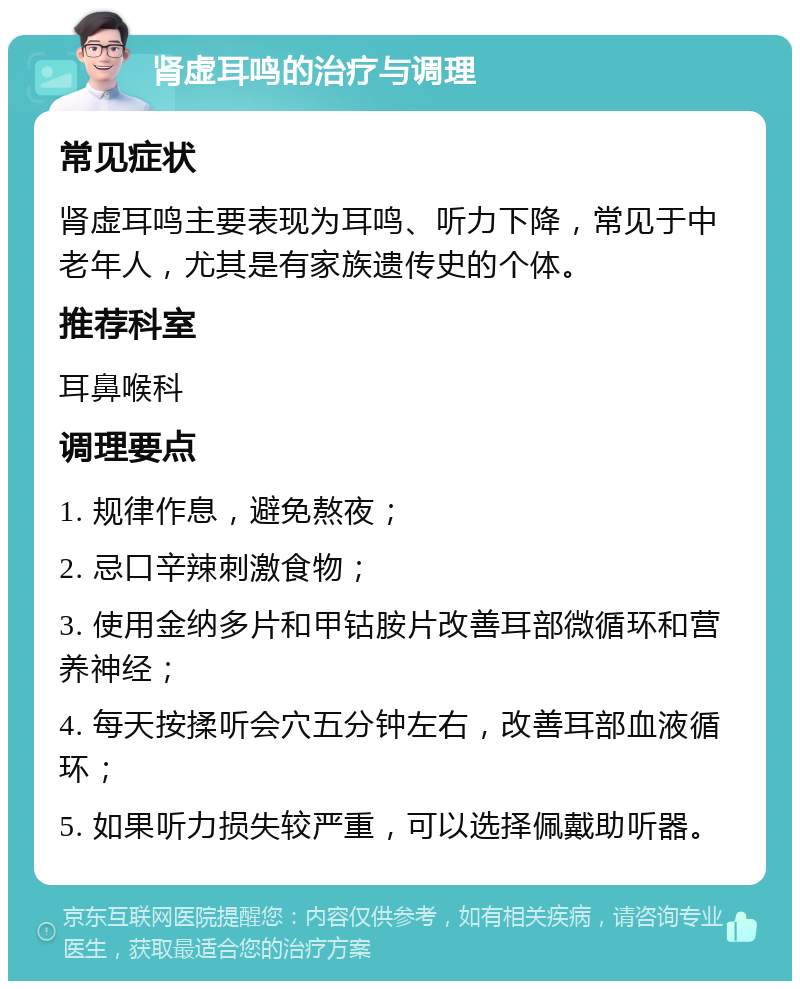 肾虚耳鸣的治疗与调理 常见症状 肾虚耳鸣主要表现为耳鸣、听力下降，常见于中老年人，尤其是有家族遗传史的个体。 推荐科室 耳鼻喉科 调理要点 1. 规律作息，避免熬夜； 2. 忌口辛辣刺激食物； 3. 使用金纳多片和甲钴胺片改善耳部微循环和营养神经； 4. 每天按揉听会穴五分钟左右，改善耳部血液循环； 5. 如果听力损失较严重，可以选择佩戴助听器。