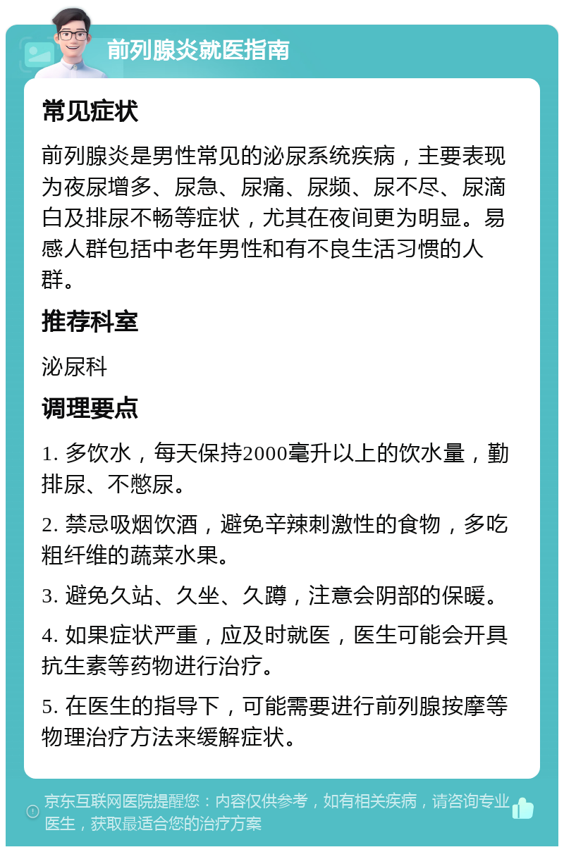 前列腺炎就医指南 常见症状 前列腺炎是男性常见的泌尿系统疾病，主要表现为夜尿增多、尿急、尿痛、尿频、尿不尽、尿滴白及排尿不畅等症状，尤其在夜间更为明显。易感人群包括中老年男性和有不良生活习惯的人群。 推荐科室 泌尿科 调理要点 1. 多饮水，每天保持2000毫升以上的饮水量，勤排尿、不憋尿。 2. 禁忌吸烟饮酒，避免辛辣刺激性的食物，多吃粗纤维的蔬菜水果。 3. 避免久站、久坐、久蹲，注意会阴部的保暖。 4. 如果症状严重，应及时就医，医生可能会开具抗生素等药物进行治疗。 5. 在医生的指导下，可能需要进行前列腺按摩等物理治疗方法来缓解症状。