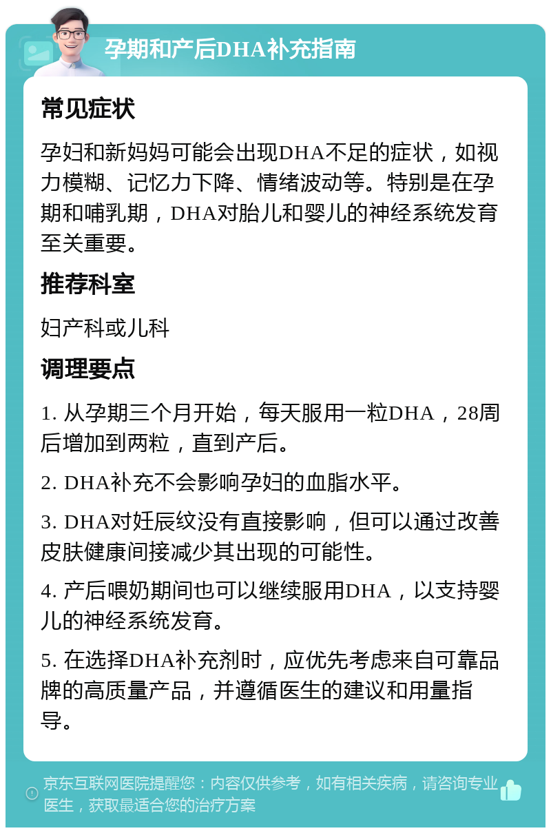 孕期和产后DHA补充指南 常见症状 孕妇和新妈妈可能会出现DHA不足的症状，如视力模糊、记忆力下降、情绪波动等。特别是在孕期和哺乳期，DHA对胎儿和婴儿的神经系统发育至关重要。 推荐科室 妇产科或儿科 调理要点 1. 从孕期三个月开始，每天服用一粒DHA，28周后增加到两粒，直到产后。 2. DHA补充不会影响孕妇的血脂水平。 3. DHA对妊辰纹没有直接影响，但可以通过改善皮肤健康间接减少其出现的可能性。 4. 产后喂奶期间也可以继续服用DHA，以支持婴儿的神经系统发育。 5. 在选择DHA补充剂时，应优先考虑来自可靠品牌的高质量产品，并遵循医生的建议和用量指导。