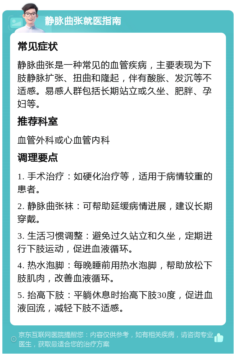 静脉曲张就医指南 常见症状 静脉曲张是一种常见的血管疾病，主要表现为下肢静脉扩张、扭曲和隆起，伴有酸胀、发沉等不适感。易感人群包括长期站立或久坐、肥胖、孕妇等。 推荐科室 血管外科或心血管内科 调理要点 1. 手术治疗：如硬化治疗等，适用于病情较重的患者。 2. 静脉曲张袜：可帮助延缓病情进展，建议长期穿戴。 3. 生活习惯调整：避免过久站立和久坐，定期进行下肢运动，促进血液循环。 4. 热水泡脚：每晚睡前用热水泡脚，帮助放松下肢肌肉，改善血液循环。 5. 抬高下肢：平躺休息时抬高下肢30度，促进血液回流，减轻下肢不适感。