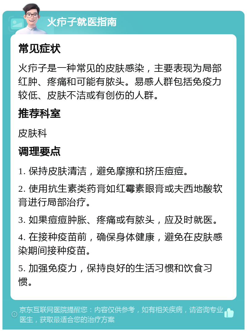 火疖子就医指南 常见症状 火疖子是一种常见的皮肤感染，主要表现为局部红肿、疼痛和可能有脓头。易感人群包括免疫力较低、皮肤不洁或有创伤的人群。 推荐科室 皮肤科 调理要点 1. 保持皮肤清洁，避免摩擦和挤压痘痘。 2. 使用抗生素类药膏如红霉素眼膏或夫西地酸软膏进行局部治疗。 3. 如果痘痘肿胀、疼痛或有脓头，应及时就医。 4. 在接种疫苗前，确保身体健康，避免在皮肤感染期间接种疫苗。 5. 加强免疫力，保持良好的生活习惯和饮食习惯。