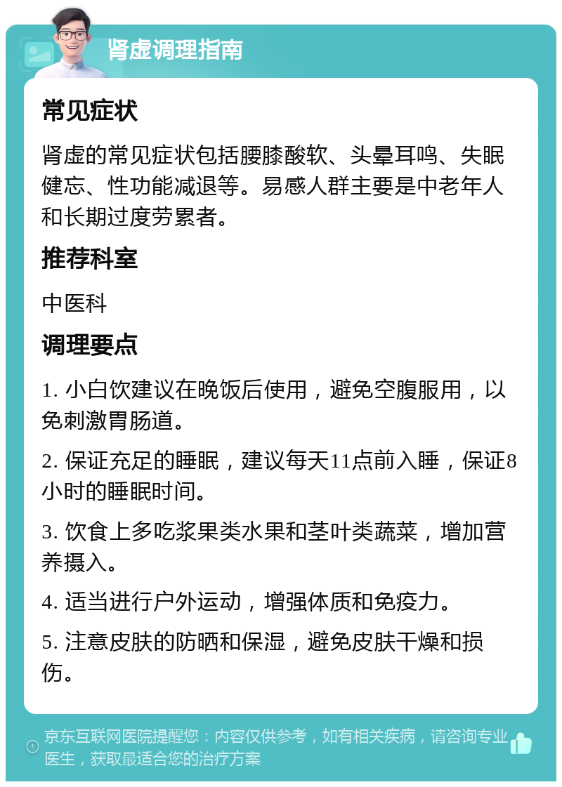 肾虚调理指南 常见症状 肾虚的常见症状包括腰膝酸软、头晕耳鸣、失眠健忘、性功能减退等。易感人群主要是中老年人和长期过度劳累者。 推荐科室 中医科 调理要点 1. 小白饮建议在晚饭后使用，避免空腹服用，以免刺激胃肠道。 2. 保证充足的睡眠，建议每天11点前入睡，保证8小时的睡眠时间。 3. 饮食上多吃浆果类水果和茎叶类蔬菜，增加营养摄入。 4. 适当进行户外运动，增强体质和免疫力。 5. 注意皮肤的防晒和保湿，避免皮肤干燥和损伤。