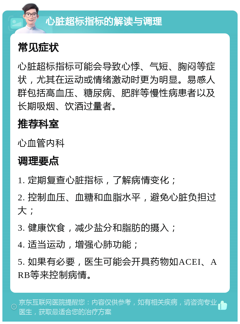 心脏超标指标的解读与调理 常见症状 心脏超标指标可能会导致心悸、气短、胸闷等症状，尤其在运动或情绪激动时更为明显。易感人群包括高血压、糖尿病、肥胖等慢性病患者以及长期吸烟、饮酒过量者。 推荐科室 心血管内科 调理要点 1. 定期复查心脏指标，了解病情变化； 2. 控制血压、血糖和血脂水平，避免心脏负担过大； 3. 健康饮食，减少盐分和脂肪的摄入； 4. 适当运动，增强心肺功能； 5. 如果有必要，医生可能会开具药物如ACEI、ARB等来控制病情。