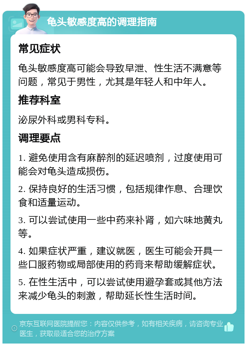 龟头敏感度高的调理指南 常见症状 龟头敏感度高可能会导致早泄、性生活不满意等问题，常见于男性，尤其是年轻人和中年人。 推荐科室 泌尿外科或男科专科。 调理要点 1. 避免使用含有麻醉剂的延迟喷剂，过度使用可能会对龟头造成损伤。 2. 保持良好的生活习惯，包括规律作息、合理饮食和适量运动。 3. 可以尝试使用一些中药来补肾，如六味地黄丸等。 4. 如果症状严重，建议就医，医生可能会开具一些口服药物或局部使用的药膏来帮助缓解症状。 5. 在性生活中，可以尝试使用避孕套或其他方法来减少龟头的刺激，帮助延长性生活时间。