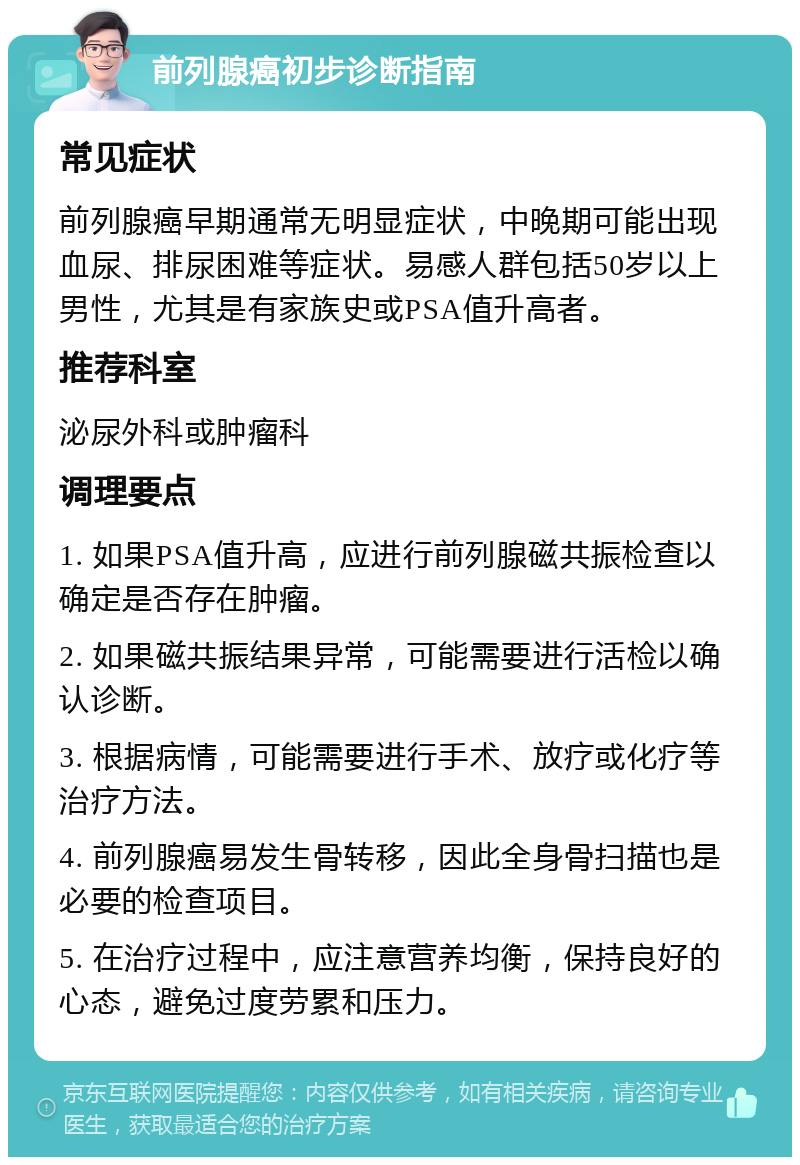 前列腺癌初步诊断指南 常见症状 前列腺癌早期通常无明显症状，中晚期可能出现血尿、排尿困难等症状。易感人群包括50岁以上男性，尤其是有家族史或PSA值升高者。 推荐科室 泌尿外科或肿瘤科 调理要点 1. 如果PSA值升高，应进行前列腺磁共振检查以确定是否存在肿瘤。 2. 如果磁共振结果异常，可能需要进行活检以确认诊断。 3. 根据病情，可能需要进行手术、放疗或化疗等治疗方法。 4. 前列腺癌易发生骨转移，因此全身骨扫描也是必要的检查项目。 5. 在治疗过程中，应注意营养均衡，保持良好的心态，避免过度劳累和压力。