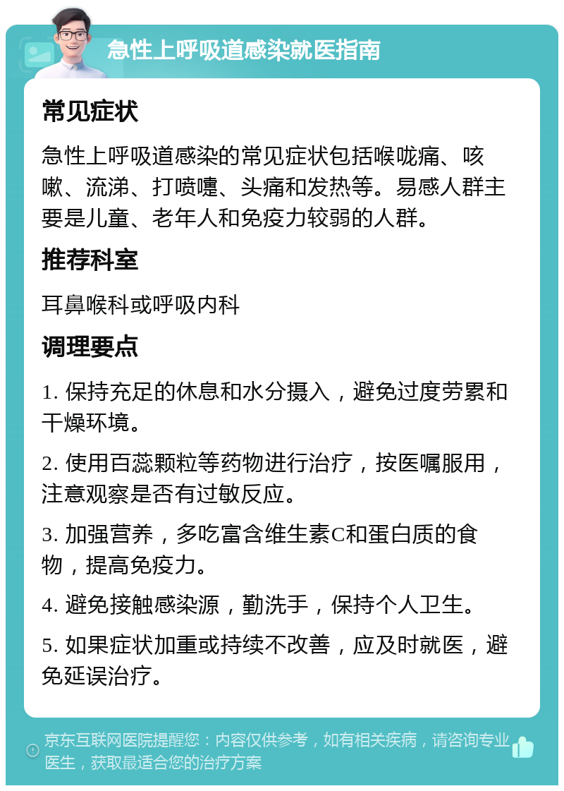 急性上呼吸道感染就医指南 常见症状 急性上呼吸道感染的常见症状包括喉咙痛、咳嗽、流涕、打喷嚏、头痛和发热等。易感人群主要是儿童、老年人和免疫力较弱的人群。 推荐科室 耳鼻喉科或呼吸内科 调理要点 1. 保持充足的休息和水分摄入，避免过度劳累和干燥环境。 2. 使用百蕊颗粒等药物进行治疗，按医嘱服用，注意观察是否有过敏反应。 3. 加强营养，多吃富含维生素C和蛋白质的食物，提高免疫力。 4. 避免接触感染源，勤洗手，保持个人卫生。 5. 如果症状加重或持续不改善，应及时就医，避免延误治疗。