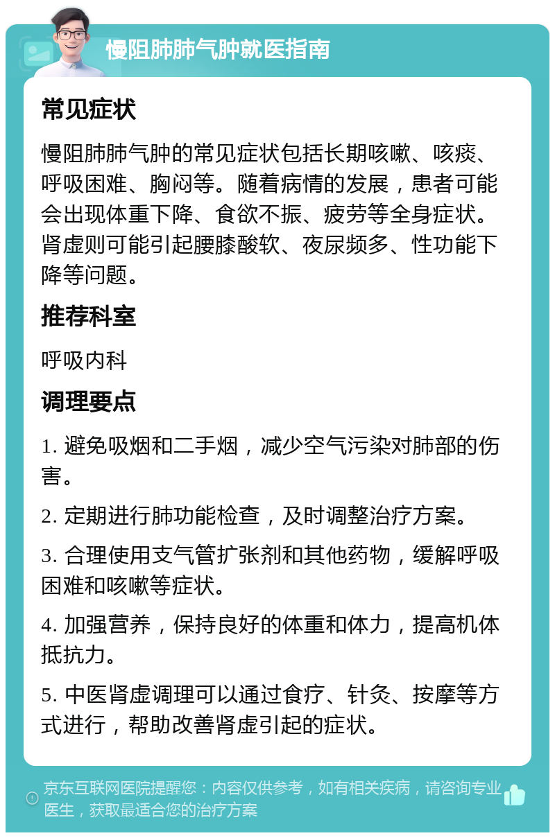 慢阻肺肺气肿就医指南 常见症状 慢阻肺肺气肿的常见症状包括长期咳嗽、咳痰、呼吸困难、胸闷等。随着病情的发展，患者可能会出现体重下降、食欲不振、疲劳等全身症状。肾虚则可能引起腰膝酸软、夜尿频多、性功能下降等问题。 推荐科室 呼吸内科 调理要点 1. 避免吸烟和二手烟，减少空气污染对肺部的伤害。 2. 定期进行肺功能检查，及时调整治疗方案。 3. 合理使用支气管扩张剂和其他药物，缓解呼吸困难和咳嗽等症状。 4. 加强营养，保持良好的体重和体力，提高机体抵抗力。 5. 中医肾虚调理可以通过食疗、针灸、按摩等方式进行，帮助改善肾虚引起的症状。