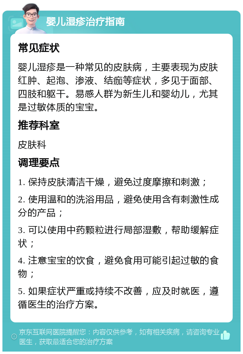 婴儿湿疹治疗指南 常见症状 婴儿湿疹是一种常见的皮肤病，主要表现为皮肤红肿、起泡、渗液、结痂等症状，多见于面部、四肢和躯干。易感人群为新生儿和婴幼儿，尤其是过敏体质的宝宝。 推荐科室 皮肤科 调理要点 1. 保持皮肤清洁干燥，避免过度摩擦和刺激； 2. 使用温和的洗浴用品，避免使用含有刺激性成分的产品； 3. 可以使用中药颗粒进行局部湿敷，帮助缓解症状； 4. 注意宝宝的饮食，避免食用可能引起过敏的食物； 5. 如果症状严重或持续不改善，应及时就医，遵循医生的治疗方案。