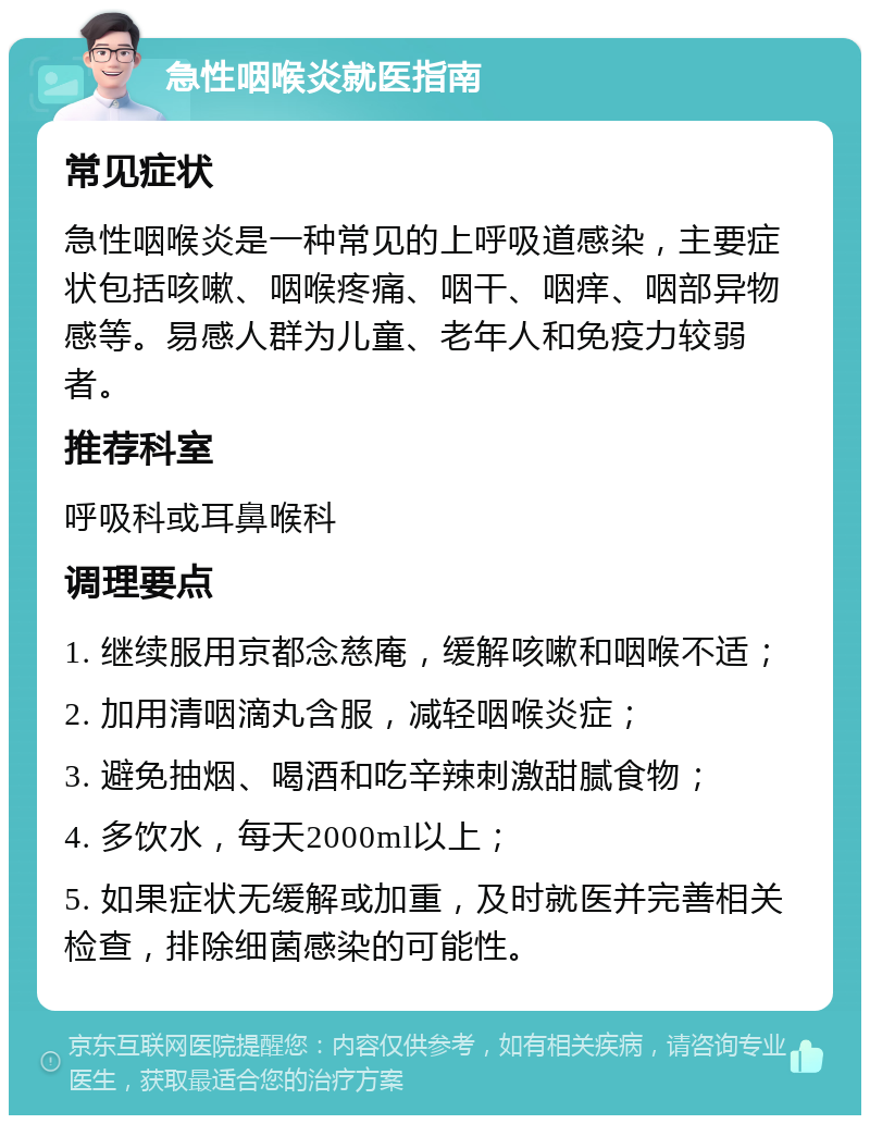 急性咽喉炎就医指南 常见症状 急性咽喉炎是一种常见的上呼吸道感染，主要症状包括咳嗽、咽喉疼痛、咽干、咽痒、咽部异物感等。易感人群为儿童、老年人和免疫力较弱者。 推荐科室 呼吸科或耳鼻喉科 调理要点 1. 继续服用京都念慈庵，缓解咳嗽和咽喉不适； 2. 加用清咽滴丸含服，减轻咽喉炎症； 3. 避免抽烟、喝酒和吃辛辣刺激甜腻食物； 4. 多饮水，每天2000ml以上； 5. 如果症状无缓解或加重，及时就医并完善相关检查，排除细菌感染的可能性。