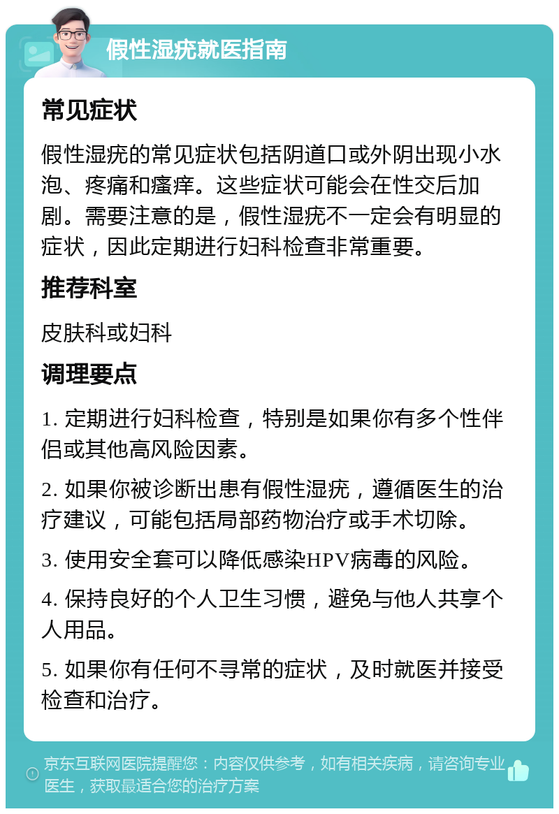 假性湿疣就医指南 常见症状 假性湿疣的常见症状包括阴道口或外阴出现小水泡、疼痛和瘙痒。这些症状可能会在性交后加剧。需要注意的是，假性湿疣不一定会有明显的症状，因此定期进行妇科检查非常重要。 推荐科室 皮肤科或妇科 调理要点 1. 定期进行妇科检查，特别是如果你有多个性伴侣或其他高风险因素。 2. 如果你被诊断出患有假性湿疣，遵循医生的治疗建议，可能包括局部药物治疗或手术切除。 3. 使用安全套可以降低感染HPV病毒的风险。 4. 保持良好的个人卫生习惯，避免与他人共享个人用品。 5. 如果你有任何不寻常的症状，及时就医并接受检查和治疗。