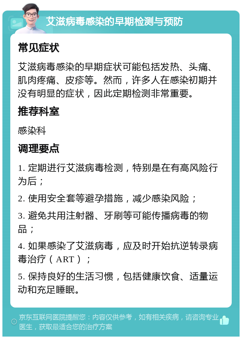 艾滋病毒感染的早期检测与预防 常见症状 艾滋病毒感染的早期症状可能包括发热、头痛、肌肉疼痛、皮疹等。然而，许多人在感染初期并没有明显的症状，因此定期检测非常重要。 推荐科室 感染科 调理要点 1. 定期进行艾滋病毒检测，特别是在有高风险行为后； 2. 使用安全套等避孕措施，减少感染风险； 3. 避免共用注射器、牙刷等可能传播病毒的物品； 4. 如果感染了艾滋病毒，应及时开始抗逆转录病毒治疗（ART）； 5. 保持良好的生活习惯，包括健康饮食、适量运动和充足睡眠。