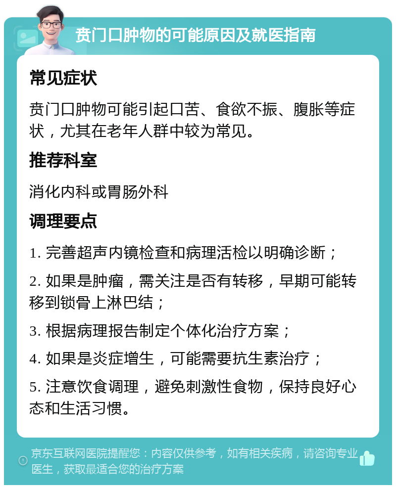 贲门口肿物的可能原因及就医指南 常见症状 贲门口肿物可能引起口苦、食欲不振、腹胀等症状，尤其在老年人群中较为常见。 推荐科室 消化内科或胃肠外科 调理要点 1. 完善超声内镜检查和病理活检以明确诊断； 2. 如果是肿瘤，需关注是否有转移，早期可能转移到锁骨上淋巴结； 3. 根据病理报告制定个体化治疗方案； 4. 如果是炎症增生，可能需要抗生素治疗； 5. 注意饮食调理，避免刺激性食物，保持良好心态和生活习惯。