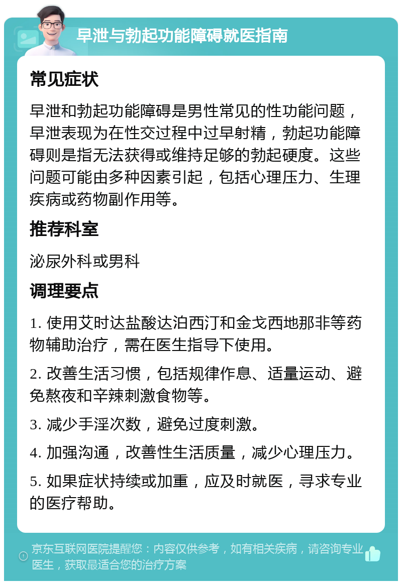 早泄与勃起功能障碍就医指南 常见症状 早泄和勃起功能障碍是男性常见的性功能问题，早泄表现为在性交过程中过早射精，勃起功能障碍则是指无法获得或维持足够的勃起硬度。这些问题可能由多种因素引起，包括心理压力、生理疾病或药物副作用等。 推荐科室 泌尿外科或男科 调理要点 1. 使用艾时达盐酸达泊西汀和金戈西地那非等药物辅助治疗，需在医生指导下使用。 2. 改善生活习惯，包括规律作息、适量运动、避免熬夜和辛辣刺激食物等。 3. 减少手淫次数，避免过度刺激。 4. 加强沟通，改善性生活质量，减少心理压力。 5. 如果症状持续或加重，应及时就医，寻求专业的医疗帮助。