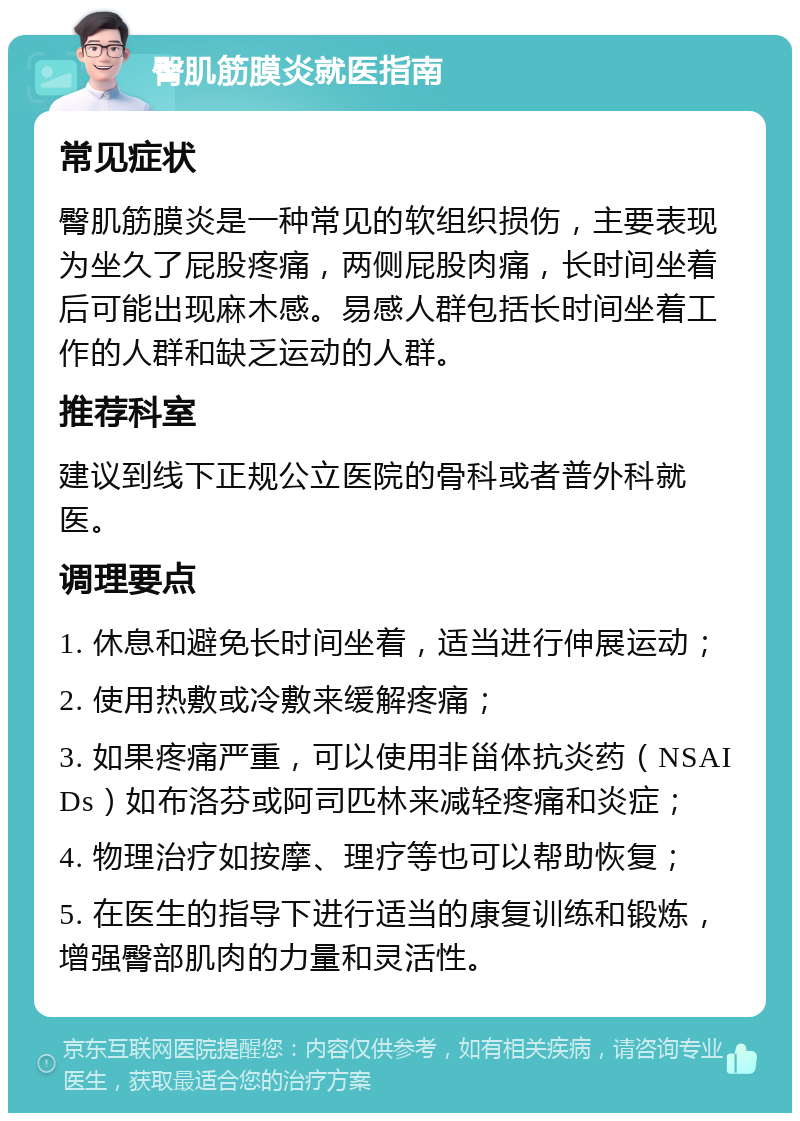 臀肌筋膜炎就医指南 常见症状 臀肌筋膜炎是一种常见的软组织损伤，主要表现为坐久了屁股疼痛，两侧屁股肉痛，长时间坐着后可能出现麻木感。易感人群包括长时间坐着工作的人群和缺乏运动的人群。 推荐科室 建议到线下正规公立医院的骨科或者普外科就医。 调理要点 1. 休息和避免长时间坐着，适当进行伸展运动； 2. 使用热敷或冷敷来缓解疼痛； 3. 如果疼痛严重，可以使用非甾体抗炎药（NSAIDs）如布洛芬或阿司匹林来减轻疼痛和炎症； 4. 物理治疗如按摩、理疗等也可以帮助恢复； 5. 在医生的指导下进行适当的康复训练和锻炼，增强臀部肌肉的力量和灵活性。