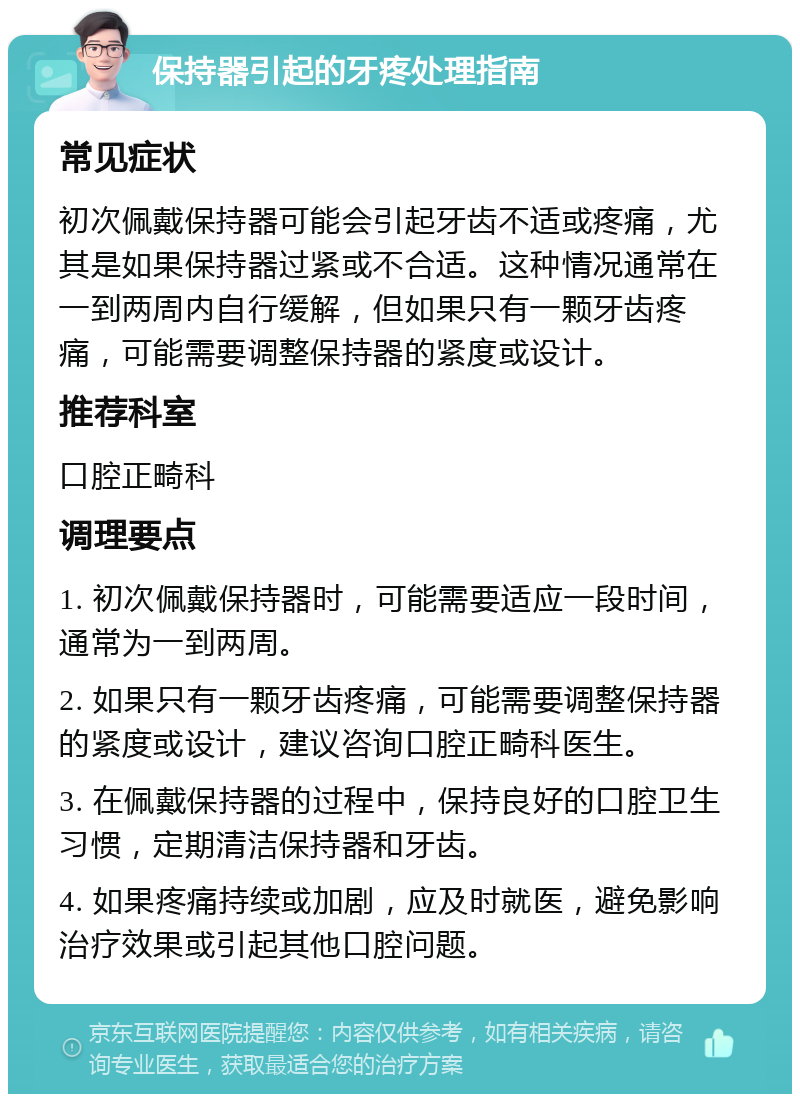 保持器引起的牙疼处理指南 常见症状 初次佩戴保持器可能会引起牙齿不适或疼痛，尤其是如果保持器过紧或不合适。这种情况通常在一到两周内自行缓解，但如果只有一颗牙齿疼痛，可能需要调整保持器的紧度或设计。 推荐科室 口腔正畸科 调理要点 1. 初次佩戴保持器时，可能需要适应一段时间，通常为一到两周。 2. 如果只有一颗牙齿疼痛，可能需要调整保持器的紧度或设计，建议咨询口腔正畸科医生。 3. 在佩戴保持器的过程中，保持良好的口腔卫生习惯，定期清洁保持器和牙齿。 4. 如果疼痛持续或加剧，应及时就医，避免影响治疗效果或引起其他口腔问题。