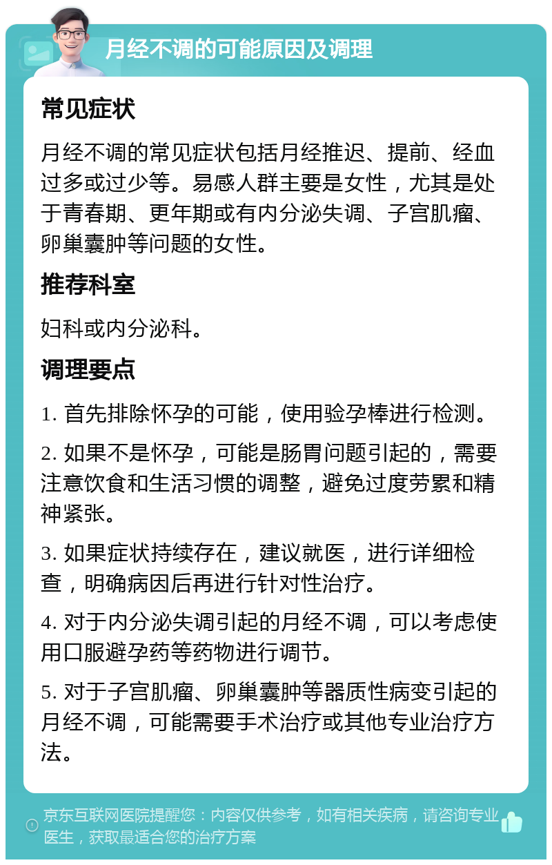 月经不调的可能原因及调理 常见症状 月经不调的常见症状包括月经推迟、提前、经血过多或过少等。易感人群主要是女性，尤其是处于青春期、更年期或有内分泌失调、子宫肌瘤、卵巢囊肿等问题的女性。 推荐科室 妇科或内分泌科。 调理要点 1. 首先排除怀孕的可能，使用验孕棒进行检测。 2. 如果不是怀孕，可能是肠胃问题引起的，需要注意饮食和生活习惯的调整，避免过度劳累和精神紧张。 3. 如果症状持续存在，建议就医，进行详细检查，明确病因后再进行针对性治疗。 4. 对于内分泌失调引起的月经不调，可以考虑使用口服避孕药等药物进行调节。 5. 对于子宫肌瘤、卵巢囊肿等器质性病变引起的月经不调，可能需要手术治疗或其他专业治疗方法。