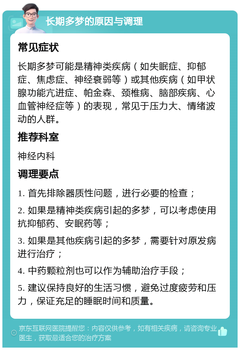 长期多梦的原因与调理 常见症状 长期多梦可能是精神类疾病（如失眠症、抑郁症、焦虑症、神经衰弱等）或其他疾病（如甲状腺功能亢进症、帕金森、颈椎病、脑部疾病、心血管神经症等）的表现，常见于压力大、情绪波动的人群。 推荐科室 神经内科 调理要点 1. 首先排除器质性问题，进行必要的检查； 2. 如果是精神类疾病引起的多梦，可以考虑使用抗抑郁药、安眠药等； 3. 如果是其他疾病引起的多梦，需要针对原发病进行治疗； 4. 中药颗粒剂也可以作为辅助治疗手段； 5. 建议保持良好的生活习惯，避免过度疲劳和压力，保证充足的睡眠时间和质量。