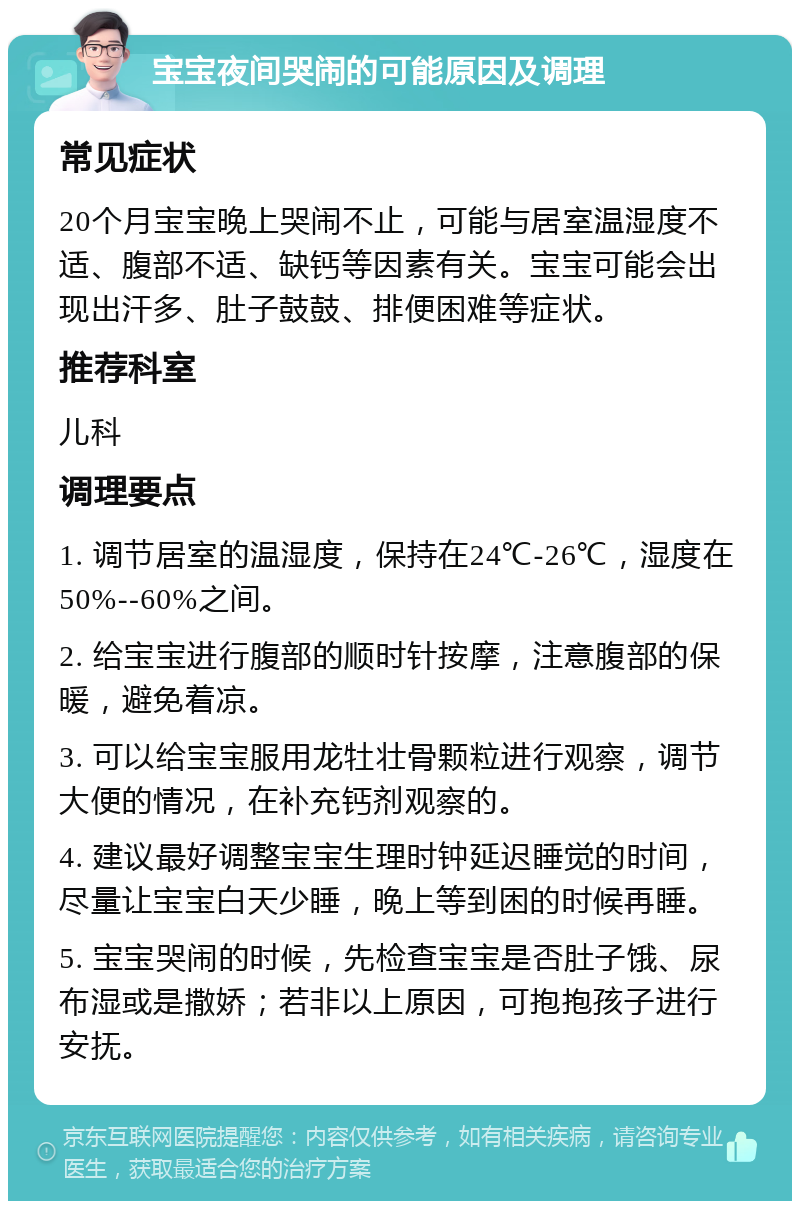 宝宝夜间哭闹的可能原因及调理 常见症状 20个月宝宝晚上哭闹不止，可能与居室温湿度不适、腹部不适、缺钙等因素有关。宝宝可能会出现出汗多、肚子鼓鼓、排便困难等症状。 推荐科室 儿科 调理要点 1. 调节居室的温湿度，保持在24℃-26℃，湿度在50%--60%之间。 2. 给宝宝进行腹部的顺时针按摩，注意腹部的保暖，避免着凉。 3. 可以给宝宝服用龙牡壮骨颗粒进行观察，调节大便的情况，在补充钙剂观察的。 4. 建议最好调整宝宝生理时钟延迟睡觉的时间，尽量让宝宝白天少睡，晚上等到困的时候再睡。 5. 宝宝哭闹的时候，先检查宝宝是否肚子饿、尿布湿或是撒娇；若非以上原因，可抱抱孩子进行安抚。