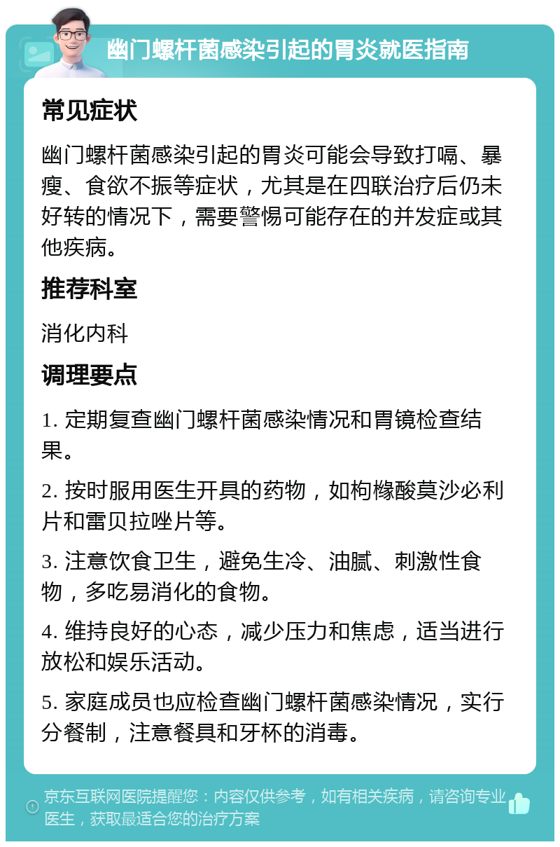 幽门螺杆菌感染引起的胃炎就医指南 常见症状 幽门螺杆菌感染引起的胃炎可能会导致打嗝、暴瘦、食欲不振等症状，尤其是在四联治疗后仍未好转的情况下，需要警惕可能存在的并发症或其他疾病。 推荐科室 消化内科 调理要点 1. 定期复查幽门螺杆菌感染情况和胃镜检查结果。 2. 按时服用医生开具的药物，如枸橼酸莫沙必利片和雷贝拉唑片等。 3. 注意饮食卫生，避免生冷、油腻、刺激性食物，多吃易消化的食物。 4. 维持良好的心态，减少压力和焦虑，适当进行放松和娱乐活动。 5. 家庭成员也应检查幽门螺杆菌感染情况，实行分餐制，注意餐具和牙杯的消毒。